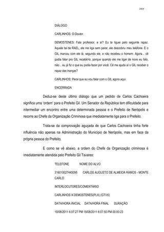 2804




                      DIÁLOGO

                      CARLINHOS: O Doutor.

                      DEMOSTENES: Fala professor, e aí? Eu te liguei pelo seguinte rapaz.
                      Aquele tal de RAEL, ele me liga sem parar, ele descobriu meu telefone. E o
                      GIL marcou com ele lá, segundo ele, e não recebeu o homem. Agora... cê
                      podia falar pro GIL recebê-lo, porque quando ele me ligar de novo eu falo,
                      não... eu já fiz o que eu podia fazer por você. Cê me ajuda aí o GIL receber o
                      rapaz das tranças?

                      CARLINHOS: Peraí que eu vou falar com o GIL agora aqui.

                      ENCERRADA

             Deduz-se deste último diálogo que um pedido de Carlos Cachoeira
significa uma ‘ordem’ para o Prefeito Gil. Um Senador da República tem dificuldade para
intermediar um encontro entre uma determinada pessoa e o Prefeito de Nerópolis e
recorre ao Chefe da Organização Criminosa que imediatamente liga para o Prefeito.

             Trata-se da comprovação aguçada de que Carlos Cachoeira tinha forte
influência não apenas na Administração do Município de Nerópolis, mas em face da
própria pessoa do Prefeito.

             E como se vê abaixo, a ordem do Chefe da Organização criminosa é
imediatamente atendida pelo Prefeito Gil Tavares:

                      TELEFONE             NOME DO ALVO

                      316010027445095        CARLOS AUGUSTO DE ALMEIDA RAMOS - MONTE
                      CARLO

                      INTERLOCUTORES/COMENTÁRIO

                      CARLINHOS X DEMOSTENES(PLX) (GTVX)

                      DATA/HORA INICIAL       DATA/HORA FINAL          DURAÇÃO

                      18/08/2011 6:07:27 PM 18/08/2011 6:07:50 PM 00:00:23
 