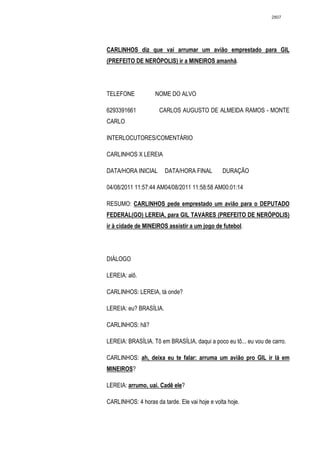 2807




CARLINHOS diz que vai arrumar um avião emprestado para GIL
(PREFEITO DE NERÓPOLIS) ir a MINEIROS amanhã.




TELEFONE            NOME DO ALVO

6293391661           CARLOS AUGUSTO DE ALMEIDA RAMOS - MONTE
CARLO

INTERLOCUTORES/COMENTÁRIO

CARLINHOS X LEREIA

DATA/HORA INICIAL       DATA/HORA FINAL         DURAÇÃO

04/08/2011 11:57:44 AM04/08/2011 11:58:58 AM00:01:14

RESUMO: CARLINHOS pede emprestado um avião para o DEPUTADO
FEDERAL(GO) LEREIA, para GIL TAVARES (PREFEITO DE NERÓPOLIS)
ir à cidade de MINEIROS assistir a um jogo de futebol.




DIÁLOGO

LEREIA: alô.

CARLINHOS: LEREIA, tá onde?

LEREIA: eu? BRASÍLIA.

CARLINHOS: hã?

LEREIA: BRASÍLIA. Tô em BRASÍLIA, daqui a poco eu tô... eu vou de carro.

CARLINHOS: ah, deixa eu te falar: arruma um avião pro GIL ir lá em
MINEIROS?

LEREIA: arrumo, uai. Cadê ele?

CARLINHOS: 4 horas da tarde. Ele vai hoje e volta hoje.
 