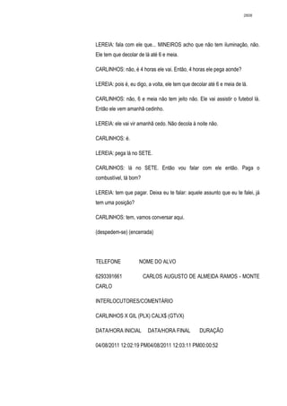 2808




LEREIA: fala com ele que... MINEIROS acho que não tem iluminação, não.
Ele tem que decolar de lá até 6 e meia.

CARLINHOS: não, é 4 horas ele vai. Então, 4 horas ele pega aonde?

LEREIA: pois é, eu digo, a volta, ele tem que decolar até 6 e meia de lá.

CARLINHOS: não, 6 e meia não tem jeito não. Ele vai assistir o futebol lá.
Então ele vem amanhã cedinho.

LEREIA: ele vai vir amanhã cedo. Não decola à noite não.

CARLINHOS: é.

LEREIA: pega lá no SETE.

CARLINHOS: lá no SETE. Então vou falar com ele então. Paga o
combustível, tá bom?

LEREIA: tem que pagar. Deixa eu te falar: aquele assunto que eu te falei, já
tem uma posição?

CARLINHOS: tem, vamos conversar aqui.

(despedem-se) (encerrada)




TELEFONE            NOME DO ALVO

6293391661             CARLOS AUGUSTO DE ALMEIDA RAMOS - MONTE
CARLO

INTERLOCUTORES/COMENTÁRIO

CARLINHOS X GIL (PLX) CALX$ (GTVX)

DATA/HORA INICIAL        DATA/HORA FINAL          DURAÇÃO

04/08/2011 12:02:19 PM04/08/2011 12:03:11 PM00:00:52
 