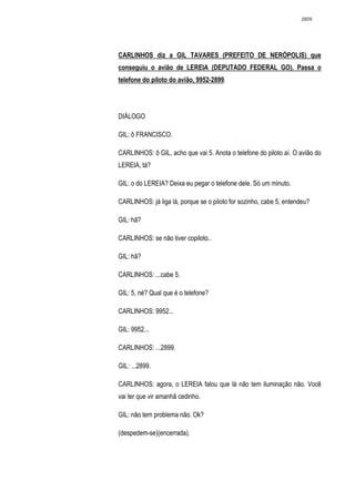 2809




CARLINHOS diz a GIL TAVARES (PREFEITO DE NERÓPOLIS) que
conseguiu o avião de LEREIA (DEPUTADO FEDERAL GO). Passa o
telefone do piloto do avião, 9952-2899.




DIÁLOGO

GIL: ô FRANCISCO.

CARLINHOS: ô GIL, acho que vai 5. Anota o telefone do piloto aí. O avião do
LEREIA, tá?

GIL: o do LEREIA? Deixa eu pegar o telefone dele. Só um minuto.

CARLINHOS: já liga lá, porque se o piloto for sozinho, cabe 5, entendeu?

GIL: hã?

CARLINHOS: se não tiver copiloto..

GIL: hã?

CARLINHOS: ...cabe 5.

GIL: 5, né? Qual que é o telefone?

CARLINHOS: 9952...

GIL: 9952...

CARLINHOS: ...2899.

GIL: ...2899.

CARLINHOS: agora, o LEREIA falou que lá não tem iluminação não. Você
vai ter que vir amanhã cedinho.

GIL: não tem problema não. Ok?

(despedem-se)(encerrada).
 