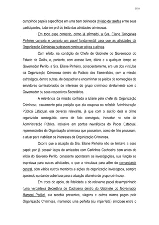 2531




cumprindo papéis específicos em uma bem delineada divisão de tarefas entre seus
participantes, tudo em prol do êxito das atividades criminosas.
           Em todo esse contexto, como já afirmado, a Sra. Eliane Gonçalves
Pinheiro cumpria e cumpriu um papel fundamental para que as atividades da
Organização Criminosa pudessem continuar ativas e altivas.
           Com efeito, na condição de Chefe de Gabinete do Governador do
Estado de Goiás, e, portanto, com acesso livre, diário e a qualquer tempo ao
Governador Perillo, a Sra. Eliane Pinheiro, conscientemente, era um dos vínculos
da Organização Criminosa dentro do Palácio das Esmeraldas, com a missão
estratégica, dentre outras, de despachar e encaminhar os pleitos de nomeações de
servidores comissionados de interesse do grupo criminoso diretamente com o
Governador ou seus respectivos Secretários.
           A relevância da missão confiada a Eliane pelo chefe da Organização
Criminosa, exatamente pela posição que ela ocupava na referida Administração
Pública Estadual, era deveras relevante, já que com o auxílio dela o crime
organizado conseguiria, como de fato conseguiu, incrustar no seio da
Administração Pública, inclusive em pontos nevrálgicos do Poder Estadual,
representantes da Organização criminosa que passariam, como de fato passaram,
a atuar para viabilizar os interesses da Organização Criminosa.
           Ocorre que a atuação da Sra. Eliane Pinheiro não se limitava a esse
papel: por já possuir laços de amizades com Carlinhos Cachoeira bem antes do
início do Governo Perillo, consoante apontaram as investigações, sua função se
espraiava para outras atividades, o que a vinculava para além do comandante
central, com vários outros membros e ações da organização investigada, sempre
apoiando ou dando cobertura para a atuação altaneira do grupo criminoso.
           Em troca do apoio, da fidelidade e do relevante papel desempenhado
(uma verdadeira Secretária de Cachoeira dentro do Gabinete do Governador
Marconi Perillo), ela recebia presentes, viagens e outros mimos pagos pela
Organização Criminosa, mantendo uma perfeita (ou imperfeita) simbiose entre o
 