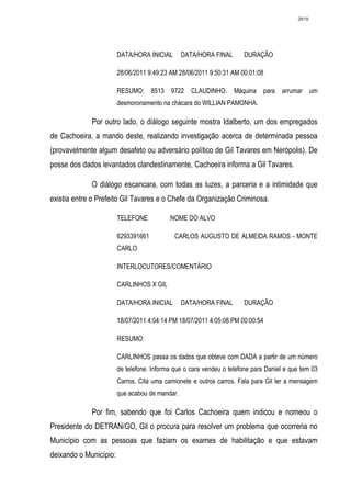2819




                        DATA/HORA INICIAL       DATA/HORA FINAL       DURAÇÃO

                        28/06/2011 9:49:23 AM 28/06/2011 9:50:31 AM 00:01:08

                        RESUMO:      8513   9722 CLAUDINHO.        Máquina para     arrumar um
                        desmoronamento na chácara do WILLIAN PAMONHA.

             Por outro lado, o diálogo seguinte mostra Idalberto, um dos empregados
de Cachoeira, a mando deste, realizando investigação acerca de determinada pessoa
(provavelmente algum desafeto ou adversário político de Gil Tavares em Nerópolis). De
posse dos dados levantados clandestinamente, Cachoeira informa a Gil Tavares.

             O diálogo escancara, com todas as luzes, a parceria e a intimidade que
existia entre o Prefeito Gil Tavares e o Chefe da Organização Criminosa.

                        TELEFONE            NOME DO ALVO

                        6293391661           CARLOS AUGUSTO DE ALMEIDA RAMOS - MONTE
                        CARLO

                        INTERLOCUTORES/COMENTÁRIO

                        CARLINHOS X GIL

                        DATA/HORA INICIAL       DATA/HORA FINAL       DURAÇÃO

                        18/07/2011 4:04:14 PM 18/07/2011 4:05:08 PM 00:00:54

                        RESUMO:

                        CARLINHOS passa os dados que obteve com DADA a partir de um número
                        de telefone. Informa que o cara vendeu o telefone para Daniel e que tem 03
                        Carros. Cita uma camionete e outros carros. Fala para Gil ler a mensagem
                        que acabou de mandar.

             Por fim, sabendo que foi Carlos Cachoeira quem indicou e nomeou o
Presidente do DETRAN/GO, Gil o procura para resolver um problema que ocorreria no
Município com as pessoas que faziam os exames de habilitação e que estavam
deixando o Município:
 