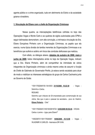 2532




agente público e o crime organizado, tudo em detrimento do Erário e da sociedade
goiana e brasileira.


1. Vinculação de Eliane com o chefe da Organização Criminosa


           Nessa quadra, as interceptações telefônicas colhidas no bojo das
Operações Vegas e Monte Carlo e as quebras de sigilos autorizadas pela CPMI a
seguir delineadas demonstram, com alta convicção, a intrínseca vinculação da Sra.
Eliane Gonçalves Pinheiro com a Organização Criminosa, os papéis que ela
exercia, numa típica divisão de tarefas inerentes às Organizações Criminosas e os
benefícios que auferia e auferiu em troca das condutas delituosas que realizou.
           Com efeito, os diálogos abaixo, datados de outubro de 2008, maio e
junho de 2009, todos interceptados ainda no bojo da Operação Vegas, indicam
que a Sra. Eliane Pinheiro, além de compartilhar da intimidade de vários
integrantes da Organização criminosa e ainda mesmo antes de assumir a função
de Chefe de Gabinete do Governador Perillo, já estava sendo escalada para atuar
de modo a viabilizar os interesses estratégicos do grupo de Carlos Cachoeira junto
ao Governo de Goiás:


                       “159117502648155-134-9303 21/10/2008 10:22:30            - Vegas -
                       Sobrinho x Carlos.
                       RESUMO
                       Sobrinho quer chácara de Gil emprestada para comemoração de sua
                       vitória, fala que é para o pessoal da secretaria... povo do Vladimir,
                       Eliane Pinheiro... Cida.”


                       “1591175026481316010030818724 12/05/2009 09:56:46 – VEGAS.
                       Carlos x Lenine – Ligou para Eliane?”


                       “15952087311591175026481 19/06/2009 16:12:08 – Vegas -
                       WLADIMIR X CARLOS - Assinatura DR IVAN.
 