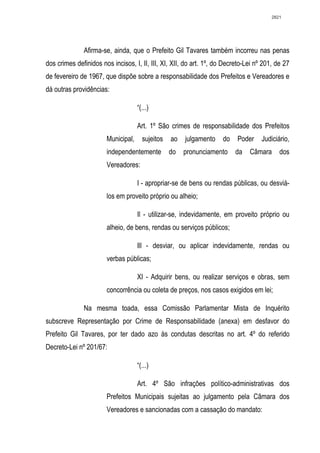 2821




              Afirma-se, ainda, que o Prefeito Gil Tavares também incorreu nas penas
dos crimes definidos nos incisos, I, II, III, XI, XII, do art. 1º, do Decreto-Lei nº 201, de 27
de fevereiro de 1967, que dispõe sobre a responsabilidade dos Prefeitos e Vereadores e
dá outras providências:

                                    “(...)

                                    Art. 1º São crimes de responsabilidade dos Prefeitos
                       Municipal,     sujeitos   ao   julgamento     do   Poder     Judiciário,
                       independentemente         do   pronunciamento      da   Câmara      dos
                       Vereadores:

                                    I - apropriar-se de bens ou rendas públicas, ou desviá-
                       los em proveito próprio ou alheio;

                                    Il - utilizar-se, indevidamente, em proveito próprio ou
                       alheio, de bens, rendas ou serviços públicos;

                                    Ill - desviar, ou aplicar indevidamente, rendas ou
                       verbas públicas;

                                    XI - Adquirir bens, ou realizar serviços e obras, sem
                       concorrência ou coleta de preços, nos casos exigidos em lei;

              Na mesma toada, essa Comissão Parlamentar Mista de Inquérito
subscreve Representação por Crime de Responsabilidade (anexa) em desfavor do
Prefeito Gil Tavares, por ter dado azo às condutas descritas no art. 4º do referido
Decreto-Lei nº 201/67:

                                    “(...)

                                    Art. 4º São infrações político-administrativas dos
                       Prefeitos Municipais sujeitas ao julgamento pela Câmara dos
                       Vereadores e sancionadas com a cassação do mandato:
 