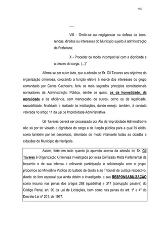 2822




                                 .....

                                 VIII - Omitir-se ou negligenciar na defesa de bens,
                      rendas, direitos ou interesses do Município sujeito à administração
                      da Prefeitura;

                                 X - Proceder de modo incompatível com a dignidade e
                      o decoro do cargo. (...)”

             Afirma-se por outro lado, que a adesão do Sr. Gil Tavares aos objetivos da
organização criminosa, colocando a função eletiva à mercê dos interesses do grupo
comandado por Carlos Cachoeira, feriu os mais sagrados princípios constitucionais
norteadores da Administração Pública, dentre os quais, os da honestidade, da
moralidade e da eficiência, sem menoscabo de outros, como os da legalidade,
razoabilidade, finalidade e lealdade às instituições, dando ensejo, também, à conduta
valorada no artigo 11 da Lei de Improbidade Administrativa.

             Gil Tavares deverá ser processado por Ato de Improbidade Administrativa
não só por ter violado a dignidade do cargo e da função pública para a qual foi eleito,
como também por ter desonrado, afrontado de modo infamante todas as cidadãs e
cidadãos do Município de Nerópolis.

             Assim, forte em tudo quanto já apurado acerca da adesão do Sr. Gil
Tavares à Organização Criminosa investigada por essa Comissão Mista Parlamentar de
Inquérito e de sua intensa e relevante participação e colaboração com o grupo,
propomos ao Ministério Público do Estado de Goiás e ao Tribunal de Justiça respectivo,
diante do foro especial que ainda detém o investigado, a sua RESPONSABILIZAÇÃO
como incurso nas penas dos artigos 288 (quadrilha) e 317 (corrupção passiva) do
Código Penal, art. 90 da Lei de Licitações, bem como nas penas do art. 1º e 4º do
Decreto-Lei nº 201, de 1967.
 