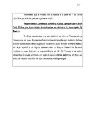 2823




             Informamos que o Prefeito não foi reeleito e a partir de 1º de janeiro
deixará de gozar do foro por prerrogativa de função.

             Recomendamos também ao Ministério Público a propositura de Ação
Civil Pública por Improbidade Administrativa em desfavor do investigado Gil
Tavares.

             Por fim e na esteira do que vem decidindo os Juízes e Tribunais pátrios,
notadamente em casos de organizações criminosas constituídas com o objetivo de lesar
e abalar as estruturas estatais sugiro que nos próprios autos da Ação de Improbidade ou
em ação específica, os dignos representantes do Parquet Federal ou Estadual,
conforme o caso, busquem a responsabilidade da Sr. Gil Tavares e de outros
integrantes do grupo criminoso, em sede de danos morais coletivos, em face dos
prejuízos e abalos causados em toda a sociedade pela organização.
 