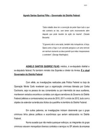 2825




           Agnelo Santos Queiroz Filho – Governador do Distrito Federal.



                                   “Cada cidadão deve ter a convicção de poder fazer tudo o que
                                   não contraria as leis, sem temer outro inconveniente além
                                   daquele que pode resultar da ação da mesma”. (Cesare
                                   Beccaria)


                                   "O governo não é uma razão, também não é eloquência, é força.
                                   Opera como o fogo; é um servente perigoso e um amo temível;
                                   em nenhum momento se deve permitir que mãos irresponsáveis
                                   o controlem”. (George Washington)




              AGNELO SANTOS QUEIROZ FILHO, médico, é ex-deputado distrital e
ex-deputado federal. Foi também ministro dos Esportes e diretor da Anvisa. É o atual
Governador do Distrito Federal.


              Com efeito, as investigações realizadas pela Polícia Federal no bojo da
Operação Monte Carlo revelaram que a organização criminosa liderada por Carlos
Cachoeira, seja na pessoa de seu comandante ou por intermédio de seus auxiliares,
mantiveram variados encontros e contatos com alguns servidores do Governo do Distrito
Federal (efetivos e comissionados) nos anos de 2010, 2011 e início de 2012, tudo com o
objetivo de estender os tentáculos ilícitos da quadrilha no território do Distrito Federal.


              Em outras palavras, as investigações indicam claramente que o grupo
criminoso tinha planos políticos e econômicos que seriam estruturados no Distrito
Federal.
              Numa ousadia que não media quaisquer esforços, os integrantes do grupo
criminoso visavam monopolizar diversos contratos e serviços no DF através da empresa
 