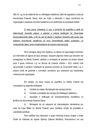 2826




DELTA, v.g, os de coleta de lixo e a bilhetagem eletrônica, além de regularizar a área da
denominada Fazenda Gama, tudo de modo a alimentar o braço econômico da
organização a expensas do erário brasiliense e em detrimento da sociedade distrital.


             O mais grave, entretanto, é que o comando da quadrilha a partir de
determinado momento passou a articular a própria destituição do Governador
democraticamente eleito, a fim de que os planos e objetivos divisados pelo grupo (que
estariam encontrando resistência na nova administração eleita) pudessem, na
compreensão deles, serem implementados de maneira mais tranquila.


             Para conseguir atingir tais objetivos, os líderes da organização criminosa,
por intermédio de alguns de seus serviçais, traçaram algumas metas que deveriam ser
perseguidas no Distrito Federal: viabilizar a nomeação de pessoas em postos chaves
para o grupo criminoso, v.g, no Serviço de Limpeza Urbana – SLU, realizar uma
aproximação e posterior cooptação de pessoas próximas ao Governador eleito, v.g, o
próprio chefe de gabinete e corromper servidores que aderissem aos desideratos
criminosos da organização.


             Em síntese, os alvos iniciais da quadrilha no Distrito Federal era
monopolizar as seguintes atividades:
             a)     Controle da coleta e fiscalização dos serviços de lixo;
             b)     Controle e prestação dos serviços de bilhetagem eletrônica;
             c)     Aquisição e edificação de empreendimentos imobiliários no
território da denominada Fazenda Gama;
             d)     Montagem de um esquema de interceptações clandestinas por
meio da Casa Militar do Distrito Federal, para monitorar emails de jornalistas e
autoridades públicas.
             Para viabilizar tais interesses, o grupo criminoso buscou cooptar o então
Chefe de Gabinete de Agnelo Queiróz (Cláudio Monteiro), financiando-o em sua
 