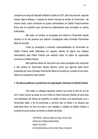 2827




campanha ao cargo de Deputado Distrital no pleito de 2010, além de promover, segundo
indicam alguns diálogos, o repasse de valores mensais ao auxiliar do Governador. Na
mesma toada, outros servidores do quadro administrativo do Distrito Federal também
foram alvo da quadrilha para tornarem-se colaboradores para concretizar os planos
entabulados.
               São estas, em síntese, as acusações que colocam o Governador Agnelo
Queiróz no rol das pessoas que sofreram investigação nesta Comissão Parlamentar
Mista de Inquérito.
               Todas as acusações e eventuais responsabilidades do Governador do
Distrito Federal serão delineadas em seguida, através de alguns dos diálogos
interceptados pela Polícia Federal que explicam todas as ações da organização
criminosa no Distrito Federal.
               Não podemos deixar de mencionar que outras acusações vêm pontuando
a vida pública do Governador Agnelo Queiróz, sendo que algumas delas foram
exploradas por essa Comissão Parlamentar Mista de Inquérito por ocasião da sua oitiva.
Delas nos ocuparemos mais adiante.


1. Os planos políticos e econômicos da organização criminosa no Distrito Federal


               Com efeito, os diálogos seguintes revelam que ainda no final do ano de
2010, antes mesmo da posse do novo Chefe do Poder Executivo Distrital, já havia toda
uma articulação dos líderes da quadrilha no sentido de fazer uma aproximação com o
Governador eleito, a fim de pavimentar o caminho para os ilícitos e os ataques que
pretendiam fazer em face do erário e dos cidadãos e cidadãs do Distrito Federal, a
exemplo do que já estava ocorrendo no Estado de Goiás.


                      1623370420 - ldalberto Matias de Araujo. Monte Carlo
                      INTERLOCUTORES/COMENTÁRIO
                      DADA X CLAUDIO
                      DATA/HORA INICIAL DATA/HORA FINAL DURAÇÃO
 