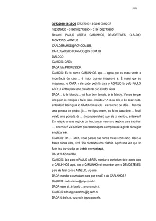 2828




30/12/2010 14:35:29 30/12/2010 14:38:06 00,02:37
1623370420 – 316010027459804 - 316010027459804
Resumo: PAULO ABREU, CARLINHOS, DEMOSTENES, CLAUDIO
MONTEIRO, AGNELO.
CARLOSRAMOS@POP.COM.BR.
CARLOSAUGUSTORAMOS@IG.COM.BR
DIÁLOGO
CLAUDIO: DADA
DADA: fala PROFESSOR
CLAUDIO: Eu to com o CARLINHOS aqui ... agora que eu estou vendo a
importância do cara ... é maior que eu imaginava ai. É maior que eu
imaginava., o CARA e ele pode pedir lá para o AGNELO lá pelo PAULO
ABREU, então para ser o presidente ou o Diretor Geral
DADA: .. to te falando ... vai ficar bom demais, to te falando. Vamos ter que
arregaçar as mangas e fazer isso, entendeu? A idéia dele é de botar moto,
entendeu? fazer igual ao SAMU com a SLU .. ele tá cheio de idéia ... fazendo
uma porrada de projeto, já ... me ligou ontem, eu fui na casa dele ... fiquei
vendo uma porrada de ... (incompreensível) que ele já montou, entendeu?
Em relação a esse negócio do lixo, buscar mesmo o negócio para trabalhar
..., entendeu? Vai ser bom pra caramba para a empresa se a gente conseguir
emplacar ele.
CLAUDIO: Oh ... DADA, você parece que nunca mexeu com rádio. Rádio é
frases curtas cara, você fica contando uma história. A próxima vez que vc
fizer isso eu vou dar um delete em você aqui.
DADA: tá bom então.
CLAUDIO: fala para o PAULO ABREU mandar o curriculum dele agora para
o CARLINHOS aqui, que o CARLINHO vai encontrar com o DEMÓSTENES
para ele falar com o AGNELO, urgente
DADA: mandar o curriculum para que email? o do CARLINHOS?
CLAUDIO: carlosramos@pop.com.br,
DADA: esse aí...é furado .. arruma outr aí.
CLAUDIO:arlosagustoramos@ig.com.br
DADA: tá beleza, vou pedir agora para ele.
 