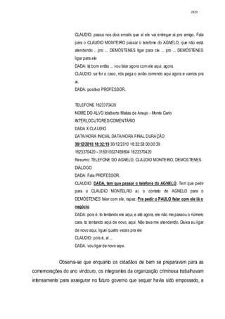 2829




                    CLAUDIO: passa nos dois emails que aí ele vai entregar ai pro amigo. Fala
                    para o CLAUDIO MONTEIRO passar o telefone do AGNELO, que não está
                    atendendo .. pro ... DEMÓSTENES ligar para cle ... pro ... DEMÓSTENES
                    ligar para ele
                    DADA: tá bom então ... vou falar agora com ele aqui, agora.
                    CLAUDIO: se for o caso, nós pega o avião correndo aqui agora e vamos pra
                    ai.
                    DADA: positivo PROFESSOR..


                    TELEFONE 1623370420
                    NOME DO ALVO Idalberto Matias de Araujo - Monte Carlo
                    INTERLOCUTORES/COMENTÁRlO
                    DADA X CLAUDIO
                    DATA/HORA INICIAL DATA/HORA FINAL DURAÇÃO
                    30/12/2010 18:32:19 30/12/2010 18:32:58 00:00:39
                    1623370420 - 316010027459804 1623370420
                    Resumo: TELEFONE DO AGNELO, CLAUDIO MONTEIRO, DEMOSTENES.
                    DIÁLOGO
                    DADA: Fala PROFESSOR.
                    CLAUDIO: DADA, tem que passar o telefone do AGNELO. Tem que pedir
                    para o CLAUDIO MONTELRO aí, o contato do AGNELO para o
                    DEMÓSTENES falar com ele, rapaz. Pra pedir o PAULO falar com ele lá o
                    negócio.
                    DADA: pois é, to tentando ele aqui, e até agora, ele não me passou o número
                    cara. to tentando aqui de novo, aqui. Não tava me atendendo. Deixa eu ligar
                    de novo aqui, liguei quatro vezes pra ele
                    CLAUDIO: pois é, ai ...
                    DADA: vou ligar de novo aqui.


            Observa-se que enquanto os cidadãos de bem se preparavam para as
comemorações do ano vindouro, os integrantes da organização criminosa trabalhavam
intensamente para assegurar no futuro governo que sequer havia sido empossado, a
 