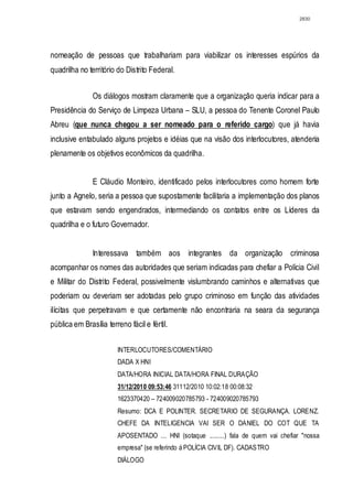 2830




nomeação de pessoas que trabalhariam para viabilizar os interesses espúrios da
quadrilha no território do Distrito Federal.


               Os diálogos mostram claramente que a organização queria indicar para a
Presidência do Serviço de Limpeza Urbana – SLU, a pessoa do Tenente Coronel Paulo
Abreu (que nunca chegou a ser nomeado para o referido cargo) que já havia
inclusive entabulado alguns projetos e idéias que na visão dos interlocutores, atenderia
plenamente os objetivos econômicos da quadrilha.


               E Cláudio Monteiro, identificado pelos interlocutores como homem forte
junto a Agnelo, seria a pessoa que supostamente facilitaria a implementação dos planos
que estavam sendo engendrados, intermediando os contatos entre os Líderes da
quadrilha e o futuro Governador.


               Interessava também aos integrantes da organização criminosa
acompanhar os nomes das autoridades que seriam indicadas para chefiar a Polícia Civil
e Militar do Distrito Federal, possivelmente vislumbrando caminhos e alternativas que
poderiam ou deveriam ser adotadas pelo grupo criminoso em função das atividades
ilícitas que perpetravam e que certamente não encontraria na seara da segurança
pública em Brasília terreno fácil e fértil.


                        INTERLOCUTORES/COMENTÁRIO
                        DADA X HNI
                        DATA/HORA INICIAL DATA/HORA FINAL DURAÇÃO
                        31/12/2010 09:53:46 31112/2010 10:02:18 00:08:32
                        1623370420 – 724009020785793 - 724009020785793
                        Resumo: DCA E POLINTER. SECRETARIO DE SEGURANÇA. LORENZ.
                        CHEFE DA INTELIGENCIA VAI SER O DANIEL DO COT QUE TA
                        APOSENTADO ... HNI (sotaque .........) fala de quem vai chefiar "nossa
                        empresa" (se referindo á POLÍCIA CIVIL DF). CADASTRO
                        DIÁLOGO
 