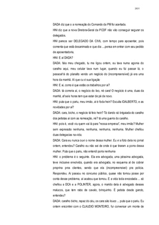 2831




DADA diz que o a nomeação do Comando da PM foi acertada.
HNI diz que a nova Diretora-Geral da PCDF não vão conseguir segurar os
delegados.
HNI parece ser DELEGADO DA CIVIL com tempo para aposentar, pois
comenta que está desanimado e que dia ....pensa em entrar com seu pedido
de aposentadoria,
HNI: E aí DADA?
DADA: fala meu chegado, tu me ligou ontem, eu tava numa agonia do
caralho aqui, meu celular tava num lugar, quando eu fui passar lá, o
pessoal1á do planalto vendo um negócio do (incompreensível) já era uma
hora da manhã. Aí que cu vi sua ligação
HNI: E ai, como é que estão os trabaihos por ai?
DADA: tá correria aí, o negócio do lixo, né cara! O negócio é uma, duas da
manhã, af seis horas tem que estar de pé de novo.
HNI: puta que o pariu, meu irmão, aí é foda hein? Esculta IDALBERTO, e as
novidades por aí?
DADA: cara, bicho, o negócio tá feio hein? Tá dando só brigaiada do caralho
dos petistas ai com as nomeação, né? tá uma guerra do caralho.
HNI: pois é, você viu quem vai lá para "nossa empresa", meu irmão? Mulher
sem expressão nenhuma, nenhuma, nenhuma, nenhuma. Mulher chefiou
duas delegacias na vida.
DADA: Cara eu nunca ouvi o nome dessa mulher. Eu vi a foto dela no jornal
ontem, entendeu? Caralho eu não sei de onde é que tiraram a porra dessa
mulher. Puta que o pariu, não entendi porra nenhuma
HNI: o problema é o seguinte. Ela era advogada, uma péssima advogada,
teve inclusive envolvida, quando era advogada, no esquema aI de cobrar
proprina pros clientes, sendo que ela (incompreensivel) pra polícia.
Respondeu. Ai passou no concurso público, quase não tomou posse por
conta desse problema, aí acabou que tomou. E a vida toda encostada ... só
chefiou a DCA e a POLINTER, agora, o marido dela é advogado desses
malucos, que tem rabo de cavalo, brinquinho. É petista desde garoto,
entendeu?
DADA: caralho bicho, rapaz do céu, os cara são louco ... puta que o pariu. Eu
ontem encontrei com o CLAUDIO MONTEIRO, fui conversar um monte de
 