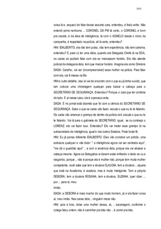 2832




coisa lá e, esqueci de falar desse assunto cara, entendeu, é foda velho. Não
entendi porra nenhuma ... CORONEL DA PM tá certo, o CORONEL é bom
pra cacete, é da área de inteligência, tá com o AGNELO desde o início da
campanha, é respeitado na polícia, alí lá certo, entendeu?
HNI: IDALBERTO, ela não tem pulso, não tem experiência, não tem carisma,
entendeu? E para vc ter uma idéia, quando ela Delegada Chefe lá na DCA,
os canas só podiam falar com ela se marcassem horário. Ela não atende
policial da delegacia dela, tem que marcar horário. Imagina ela como Diretora
DADA: Caralho, vai ser (incompreensivel) essa mulher na policia. Para falar
com ela, vai 6 meses na fila
HNI:e outro detalhe, isso aí vai de encontro com o que eu já tinha ouvido, que
iam colocar uma chinelagem qualquer para baixar a cabeça para o
SECRETÁRIO DE SEGURANÇA. Entendeu? Porque o cara que ter controle
de tudo. E aí nesse caso, ela é a pessoa certa.
DADA: É no jornal está dizendo que foi com a ciência do SECRETÁRIO DE
SEGURANÇA. Sabe o que os caras vão fazer, escuta o que eu to te falando.
Os caras vão arrancar o grampo de dentro da policia civil, escuta o que eu to
te falando. Vai lá para o gabinete do SECRETÁRIO, igual.. se cu conbeço o
LORENZ. ele vai fazer isso. Entendeu? Ele vai meter esse grampo lá na
subsecretaria de inteligência, igual é nos outros Estados. Pode botar fé.
HNI: Eu já penso diferente lDALBERTO. Eles vão construir um prédio, uma
estrutura qualquer e vão dizer: " a inteligência agora vai ser centrada aqui",
"me dá o guardião aqui" .. e com a anuência dela, porque ela vai abaixar a
cabeça mesmo. Agora os Delegados aí devem estar enfiando o dedo no cu e
rasgando, porque .. não é porque ela é mulher não, porque tem muita mulher
competente, você sabe que tem a doutora CLAUDIA, tem a doutora .. aquela
que está na Academia, é voadora, mas é muito inteligente. Tem a própria
DEBORA, tem a doutora ROSANA, tem a doutora, SUZANA, quer dizer ...
por ... pera aí, meu
irmão;
DADA: a DEBORA é mais macho do que muito homem, já vi ela fazer coisa
aí, meu innão. Nos canas dela .. ninguém mexe não.
HNI: pois é bixo, botar uma mulher dessa, aL .. sacanagem, conforme o
colega falou ontem, não é caminhar pra trás não .. é correr pra trás.
 
