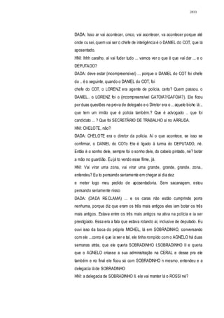 2833




DADA: Isso ar vai acontecer, cmco, vai acontecer, va acontecer porque até
onde cu sei, quem vai ser o chefe de inteligência é o DANIEL do COT, que lá
aposentado.
HNI: lhhh caralho, aí vai fuder tudo ... vamos ver o que é que vai dar ... e o
DEPUTADO?
DADA: deve estar (incompreensível) ... porque o DANIEL do COT foi chefe
do .. é o seguinte, quando o DANIEL do COT, foi
chefe do COT, o LORENZ era agente de polícia, certo? Quem passou. o
DANIEL.. o LORENZ foi o (incompreensível GATOIA?/GAFOIA?). Ele ficou
por duas questões na prova de delegado e o Diretor era o .. aquele bicho lá ..
que tem um irmão que é policia também.? Que é advogado .. que foi
candidato ... ? Que foi SECRETÁRIO DE TRABALHO aí no ARRUDA.
HNI: CHELOTE, não?
DADA: CHELOTE era o diretor da polícia. Aí o que acontece, se isso se
confirmar, o DANIEL do COTo Ele é ligado à turma do DEPUTADO, né.
Então é o sonho dele, sempre foi o sonho dele, do cabelo pintado, né? botar
a mão no guardião. Eu já to vendo esse filme, já.
HNI: Vai virar uma zona, vai virar uma grande, grande, grande, zona.,
entendeu? Eu to pensando seriamente em chegar ai dia dez
e meter logo meu pedido de aposentadoria. Sem sacanagem, estou
pensando seriamente nisso
DADA: (DADA RECLAMA) ... e os caras não estão cumprindo porra
nenhuma, porque diz que eram os três mais antigos eles iam botar os três
mais antigos. Estava entre os três mais antigos na ativa na polícia e ia ser
prestigiado. Essa era a fala que estava rolando aí, inclusive de deputado. Eu
ouvi isso da boca do próprio MICHEL, lá em SOBRADINHO, conversando
com ele ...como é que ia ser e tal, ele tinha rompido com o AGNELO há duas
semanas atrás, que ele queria SOBRADINHO I,SOBRADINHO II e queria
que o AGNELO criasse a sua administração na CERAL e desse pra ele
também e no final ele ficou só com SOBRADINHO n mesmo, entendeu e a
delegacia lá de SOBRADINHO
HNI: a delegacia de SOBRADINHO lI. ele vai manter lá o ROSSI né?
 