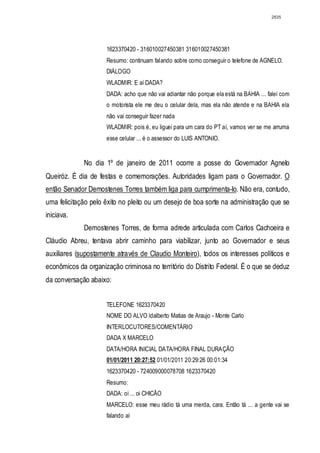 2835




                     1623370420 - 316010027450381 316010027450381
                     Resumo: continuam falando sobre como conseguir o telefone de AGNELO.
                     DIÁLOGO
                     WLADMIR: E aí DADA?
                     DADA: acho que não vai adiantar não porque ela está na BAHIA ... falei com
                     o motorista ele me deu o celular dela, mas ela não atende e na BAHIA ela
                     não vai conseguir fazer nada
                     WLADMIR: pois é, eu liguei para um cara do PT aí, vamos ver se me arruma
                     esse celular ... é o assessor do LUIS ANTONIO.


             No dia 1º de janeiro de 2011 ocorre a posse do Governador Agnelo
Queiróz. É dia de festas e comemorações. Autoridades ligam para o Governador. O
então Senador Demostenes Torres também liga para cumprimenta-lo. Não era, contudo,
uma felicitação pelo êxito no pleito ou um desejo de boa sorte na administração que se
iniciava.
             Demostenes Torres, de forma adrede articulada com Carlos Cachoeira e
Cláudio Abreu, tentava abrir caminho para viabilizar, junto ao Governador e seus
auxiliares (supostamente através de Claudio Monteiro), todos os interesses políticos e
econômicos da organização criminosa no território do Distrito Federal. É o que se deduz
da conversação abaixo:


                     TELEFONE 1623370420
                     NOME DO ALVO ldalberto Matias de Araujo - Monte Carlo
                     INTERLOCUTORES/COMENTÁRIO
                     DADA X MARCELO
                     DATA/HORA INICIAL DATA/HORA FINAL DURAÇÃO
                     01/01/2011 20:27:52 01/01/2011 20:29:26 00:01:34
                     1623370420 - 724009000078708 1623370420
                     Resumo:
                     DADA: oi ... oi CHICÃO
                     MARCELO: esse meu rádio tá uma merda, cara. Então tá ... a gente vai se
                     falando aí
 
