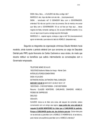 2836




                    DADA: falou, falou ... o CLAUDIO não falou contigo não?
                    MARCELO: não, hoje não falei com ele não ... (incompreensível)
                    DADA: .. tumultuado né? O SENADOR falou com o GOVERNADOR,
                    entendeu? Só não sei qual foi o teor da conversa. Ele só mandou me avisar
                    que falou com o GOVERNADOR. Vê se vai ficar por hoje aqui ... desse
                    negócio de festa, tomando cachaça ai. Só vai para GOIANIA amanhã. Aí eu
                    vou ver aqui o que é que eu consigo aqui de informação
                    MARCELO: é .. esperar agora, começou o jogo ai né? Só (incompreensível)
                    agora na televisão, que estava do lado do AGNELO. (despedem-se).


             Segundo os integrantes da organização criminosa Cláudio Monteiro havia
recebido, ainda durante o período eleitoral (em que concorreu ao cargo de Deputado
Distrital pelo PRP) ajuda financeira de Carlos Cachoeira e seus sócios, de modo que
deveria retribuir os benefícios que auferiu intermediando as conversações com o
Governador empossado.


                    TELEFONE NOME DO ALVO
                    1623370420 Idalberto Matias de Araujo - Monte Carlo
                    INTERLOCUTORES/COMENTÁRIO
                    DADA X CLAUDIO
                    DATNHORA INICIAL DATNHORA FINAL DURAÇÃO
                    04/01/2011 22:48:14 04/01/2011 22:49:21 00:01 :07
                    1623370420 – 316010027459804 - 316010027459804
                    Resumo: CLAUDIO MONTEIRO. CARLINHOS, DINHEIRO. AGNELO.
                    PEDIDO DE EMPREGOS
                    DIÁLOGO
                    OOmin07s
                    CLAUDIO: deixa eu te falar uma coisa, até esqueci de comentar, estava
                    conversando com um amigo aqui agora, rapaz podia dar uma cobrada lá
                    naquele CLAUDIO MONTEIRO lá e falar que o CARLINHOS tá pedindo.
                    Porque o CARLINHOS ajudou ele, deu dinheiro para ele. Cobrar dele para
                    ver se ele bota cu para falar com o AGNELO. O HOMEM tá lá, vê se bota eu,
                    para marcar uma audiência para falar com o AGNELO, entendeu?
 