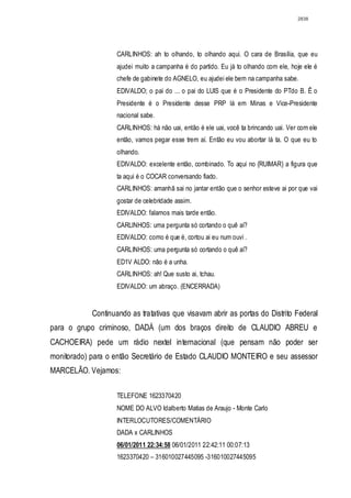 2838




                    CARLINHOS: ah to olhando, to olhando aqui. O cara de Brasília, que eu
                    ajudei muito a campanha é do partido. Eu já to olhando com ele, hoje ele é
                    chefe de gabinete do AGNELO, eu ajudei ele bem na campanha sabe.
                    EDIVALDO; o pai do ... o pai do LUIS que é o Presidente do PTdo B. Ê o
                    Presidente é o Presidente desse PRP lá em Minas e Vice-Presidente
                    nacional sabe.
                    CARLINHOS: há não uai, então é ele uai, você ta brincando uai. Ver com ele
                    então, vamos pegar esse trem aí. Então eu vou abortar lá ta. O que eu to
                    olhando.
                    EDIVALDO: excelente então, combinado. To aqui no {RUIMAR} a figura que
                    ta aqui é o COCAR conversando fiado.
                    CARLINHOS: amanhã sai no jantar então que o senhor esteve ai por que vai
                    gostar de celebridade assim.
                    EDIVALDO: falamos mais tarde então.
                    CARLlNHOS: uma pergunta só cortando o quê aí?
                    EDIVALDO: como é que é, cortou ai eu num ouvi .
                    CARLINHOS: uma pergunta só cortando o quê aí?
                    ED1V ALDO: não é a unha.
                    CARLINHOS: ah! Que susto ai, tchau.
                    EDIVALDO: um abraço. (ENCERRADA)


            Continuando as tratativas que visavam abrir as portas do Distrito Federal
para o grupo criminoso, DADÁ (um dos braços direito de CLAUDIO ABREU e
CACHOEIRA) pede um rádio nextel internacional (que pensam não poder ser
monitorado) para o então Secretário de Estado CLAUDIO MONTEIRO e seu assessor
MARCELÃO. Vejamos:

                    TELEFONE 1623370420
                    NOME DO ALVO Idalberto Matias de Araujo - Monte Carlo
                    INTERLOCUTORES/COMENTÁRIO
                    DADA x CARLINHOS
                    06/01/2011 22:34:58 06/01/2011 22:42:11 00:07:13
                    1623370420 – 316010027445095 -316010027445095
 