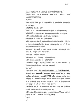 2839




Resumo: VEREADOR DE ANAPOLlS. NEGOCIO DA TENENTE.
RADIOS, CHIP. CLAUDIO MONTEIRO. MARCELO., OLHO AZUL, NÃO
ESQUECE DE REPARTIR.
DIÁLOGO
DADA: o VEREADOR ligou aí? Lá de ANÁPOLTS, agradecendo lá o negócio
da TENENTE?
CARLINHOS: Não. Deu certo?
DADA: Deu, pô .. a mulher vai fazer o curso agora, vai (incompreensível)
CARLINHOS: o .. excelente, vou ligar para ele agora, dá só um minutinho
DADA: ele já está sabendo já ... ele falou que ia te ligar aí.
CARLINHOS: eu vou ligar aqui agora para ele.
DADA: deixa cu te falar. O pessoal está querendo ir aí, amanhã. O IVAN tá
me ligando direto aqui. Eu falei: "pera aí que eu vou ligar para ele", Se ele
pode ir aí de manhã ou de tarde?
CARLINHOS: não DADÁ, eu queria que ele trouxesse ... semana que vem,
traz você ... fala que cu nào cheguei não ..
DADA: Não ... tudo bem tranquilo
CARLINHOS: não ... traz você ... traz você tá bom?
DADA: já recebeu os rádios aL .. do CLAUDIO?
CARLINHOS: chegou .. aqui peguei com o CLAUDIO lá que mandou ... e
chegou 4 (quatro) chip aqui ... você quer que guarde
para você?
DADA: quero quero ... que ele vai dar um para o CLAUDIO MONTEIRO,
um outro para o MARCELÃO, tem que ta fazendo a ponte com ele ... tem
que ficar perto dele ... e para UM OUTRO CARA aqui. Vai precisar sim .
Nós pega aí. .. deixa ficar um aqui... final de semana vou aí. pego. Amanhã
vai ter pagamento aqui o dia inteiro em banco ... isso aí faz segurança dos
bancos aqui para ... tomar o dinheiro dos cenourinhas
CARLINHOS: isso aí é na primeira vez meu filho .. você tem que tornar
cuidado. Põe todo mundo pra ficar de olho aí, né!
DADA: rapaz, ê ladrão demais que a gente espichou viu!? Porque não tem
jeito né .. os cara.I: ; aqui ficam no "Saidão", tá tudo
fichado.
( .. ).
 