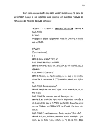 2534




          Com efeito, apenas quatro dias após Marconi tomar posse no cargo de
Governador, Eliane já era solicitada para interferir em questões relativas às
nomeações de interesse do grupo criminoso:


                    1623370411 - 162-33704-1 - 05/01/2011 2:01:24 PM - LENINE X
                    CARLINHOS.
                    RESUMO
                    Ocupação de cargos e pagamentos feitos por GIOVANE. Carlinhos
                    está em MIAMI.


                    DIÁLOGO
                    [Cumprimentam-se.]
                    (...)
                    LENINE: Como tá NOVA YORK, aí?
                    CARLINHOS: Não, tô aqui em MIAMI.
                    LENINE: MIAMI? Eu tô aqui em ABADIÂNIA. Eu vim encontrar, aqui, o
                    ANANIAS.
                    CARLINHOS: É? Que que foi?
                    LENINE: Negócio, né. Aquele negócio, o, o..., que cê me mostrou
                    aquele dia, lá, na sua casa, lá. (???) despachou pra dois, dois órgãos,
                    né.
                    CARLINHOS: O coisa despachou?
                    LENINE: Despachou. Dia 30/12, rapaz. Um dia antes do, do, do, do
                    final do ano.
                    CARLINHOS: Uai, mas que é isso, uai. Sacanagem, hein.
                    LENINE: É. Eu tô com uma cópia, aqui, do despacho do JAPONÊS. E
                    ele tá garantindo, aqui, o ANANIAS, que também despachou com o
                    cara de GOIÂNIA, o CORREGEDOR de GOIÂNIA. Ele viu na mão
                    dele, lá.
                    CARLINHOS: É, mas deixa apurar... O que é que tem? Não é, não?
                    LENINE: Não, não, realmente, realmente, eu não entendo(?)..., quer
                    dizer... Eu não tenho receio, nenhum, né. Pra cá pra mim é bosta
 