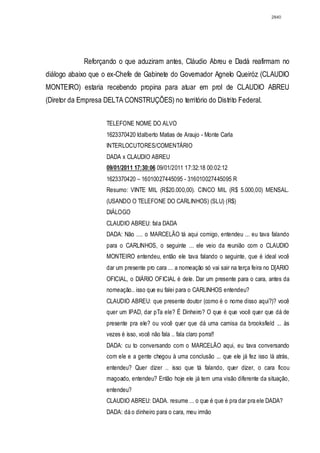 2840




            Reforçando o que aduziram antes, Cláudio Abreu e Dadá reafirmam no
diálogo abaixo que o ex-Chefe de Gabinete do Governador Agnelo Queiróz (CLAUDIO
MONTEIRO) estaria recebendo propina para atuar em prol de CLAUDIO ABREU
(Diretor da Empresa DELTA CONSTRUÇÕES) no território do Distrito Federal.


                    TELEFONE NOME DO ALVO
                    1623370420 Idalberto Matias de Araujo - Monte Carla
                    INTERLOCUTORES/COMENTÁRIO
                    DADA x CLAUDIO ABREU
                    09/01/2011 17:30:06 09/01/2011 17:32:18 00:02:12
                    1623370420 – 16010027445095 - 316010027445095 R
                    Resumo: VINTE MIL (R$20.000,00). CINCO MIL (R$ 5.000,00) MENSAL.
                    (USANDO O TELEFONE DO CARLINHOS) (SLU) (R$)
                    DIÁLOGO
                    CLAUDIO ABREU: fala DADA
                    DADA: Não .... o MARCELÃO tá aqui comigo, entendeu ... eu tava falando
                    para o CARLINHOS, o seguinte ... ele veio da reunião com o CLAUDIO
                    MONTEIRO entendeu, então ele tava falando o seguinte, que é ideal você
                    dar um presente pro cara ... a nomeação só vai sair na terça feira no D[ARIO
                    OFICIAL, o DIÁRIO OFICIAL é dele. Dar um presente para o cara, antes da
                    nomeação.. isso que eu falei para o CARLINHOS entendeu?
                    CLAUDIO ABREU: que presente doutor (como é o nome disso aqui?)? você
                    quer um IPAD, dar pTa ele? É Dinheiro? O que é que você quer que dá de
                    presente pra ele? ou você quer que dá uma camisa da brooksfield ... às
                    vezes é isso, você não fala .. fala claro porra!!
                    DADA: cu to conversando com o MARCELÃO aqui, eu tava conversando
                    com ele e a gente chegou à uma conclusão ... que ele já fez isso lá atrás,
                    entendeu? Quer dizer .. isso que tá falando, quer dizer, o cara ficou
                    magoado, entendeu? Então hoje ele já tem uma visão diferente da situação,
                    entendeu?
                    CLAUDIO ABREU: DADA. resume ... o que é que é pra dar pra ele DADA?
                    DADA: dá o dinheiro para o cara, meu irmão
 