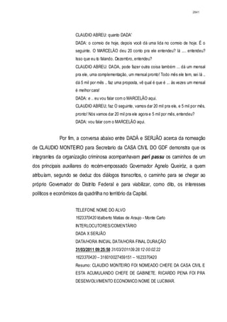 2841




                      CLAUDIO ABREU: quanto DADA'
                      DADA: o correio de hoje, depois você dá uma lida no correio de hoje. É o
                      seguinte. O MARCELÀO deu 20 conto pra ele entendeu? lá .... entendeu?
                      Isso que eu to falando. Dezembro, entendeu?
                      CLAUDIO ABREU: DADA, pode fazer outra coisa também ... dá um mensal
                      pra ele, uma complementação, um mensal pronto! Todo mês ele tem, sei lá ..
                      dá 5 mil por mês .. faz uma proposta, vê qual é que é ... às vezes um mensal
                      é melhor cara!
                      DADA: e .. eu vou falar com o MARCELÃO aqui.
                      CLAUDIO ABREU; faz O seguinte, vamos dar 20 mil pra ele, e 5 mil por mês,
                      pronto! Nós vamos dar 20 mil pra ele agora e 5 mil por mês, entendeu?
                      DADA: vou falar com o MARCELÃO aqui.


              Por fim, a conversa abaixo entre DADÁ e SERJÃO acerca da nomeação
de CLAUDIO MONTEIRO para Secretario da CASA CIVIL DO GDF demonstra que os
integrantes da organização criminosa acompanhavam pari passu os caminhos de um
dos principais auxiliares do recém-empossado Governador Agnelo Queiróz, a quem
atribuíam, segundo se deduz dos diálogos transcritos, o caminho para se chegar ao
próprio Governador do Distrito Federal e para viabilizar, como dito, os interesses
políticos e econômicos da quadrilha no território da Capital.


                      TELEFONE NOME DO ALVO
                      1623370420 Idalberto Matias de Araujo - Monte Carlo
                      INTERLOCUTORES/COMENTÁRIO
                      DADA X SERJÃO
                      DATA/HORA INICIAL DATA/HORA FINAL DURAÇÃO
                      31/03/2011 09:25:50 31/03/201109:28:12 00:02:22
                      1623370420 – 316010027459151 – 1623370420
                      Resumo: CLAUDIO MONTEIRO FOI NOMEADO CHEFE DA CASA CIVIL E
                      ESTA ACUMULANDO CHEFE DE GABlNETE. RICARDO PENA FOI PRA
                      DESENVOLVIMENTO ECONOMICO.NOME DE LUCIMAR.
 