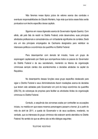 2842




              Não faremos nesse tópico juízos de valores acerca das condutas e
eventuais responsabilidades de Cláudio Monteiro, haja vista que todos esses fatos serão
pontuados num trecho específico desse capítulo.


              Sigamos em nossa digressão acerca do Governador Agnelo Queiróz. Com
efeito, até pelo fato de residir no Distrito Federal, onde desenvolveu suas principais
atividades profissionais e consubstanciou um rol bastante significativo de contatos, Dadá
era um dos principais empregados de Cachoeira designados para viabilizar os
interesses políticos e econômicos da quadrilha no Distrito Federal.


              Para desempenhar com denodo tal missão, havia um grupo de
espionagem capitaneado por Dadá que acompanhava todos os passos do Governador
do Distrito Federal e de seu secretariado, mantendo os líderes da organização
criminosas sempre cientes dos acontecimentos e decisões adotadas na capital da
República.


              No desempenho dessas funções esse grupo específico destacado para
vigiar o Distrito Federal e seus Administradores fazem revelações acerca de decisões
que teriam sido adotadas pelo Governador em prol do braço econômico da quadrilha
(DELTA), de cobranças de propinas para facilitar as atividades ilícitas da organização
criminosa no Distrito Federal.


              Contudo, a sequência das conversas acaba por contraditar as acusações
iniciais, na medida em que esses mesmos personagens passam a tramar, já a partir do
mês de abril de 2011, a queda do Governador e de seus auxiliares, revelando, na
verdade, que os interesses do grupo criminoso não estavam sendo atendidos no Distrito
Federal. No sentido do que se afirma são os três diálogos seguintes:


                      TELEFONE 1623370420
 