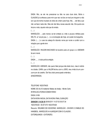 2844




DADA: Mio, se ele me pressionar eu falo na cara dura dele, Bicho o
CLAUDIO já confessou para mim que nao vai dar um real pra ninguém a não
ser que ele tenha mudado de idéia de ontem para hoje. Ma.. .. ele falou que
não vai fazer nada não. Mas ele não falou nesse assunto não. Ele queria era
trocar a nota, aquela nota que tá errada.
( ... )
MARCELÃO: ... pelo menos vai ter entrado ai, vinte e poucos milhões para
DELTA. ai 'vai pro pau. ( .. ) e a nomeação ate hoje, ai é poder de barganha.
DADA: ( ... ) o cara da cabeça foi dizendo nome por nome e conferi com a
relação que a gente tem.
( ... )
MARCELÃO: WILSON MACHADO tá tocando para um grupo e o ADEMAR
tá sem moral.
( ... )
DADA: _ .. é tudo polícia antigão.
( ... )
MARCELÃO: ADEMAR, não quero falar porque não dedo duro, mas é notório
na cidade, CARA, que a VALOR fechou com o JOÃO, meu irmão tá um zum-
zum-zum do caralho. Ele ficou todo preocupado entendeu.
(ENCERRADA)




TELEFONE 1623370420
NOME DO ALVO ldalberto Matias de Aralljo - Monte Carlo
INTERLOCUTORES/COMENTÁRIO
DADA X HNI
DATA/HORA INICIAL DATA/HORA FINAL DURAÇÃO
20/04/2011 14:30:19 20/04/2011 14:37:53 00:07:34
1623370420 - 55-97-575 1623370420
Resumo: REUNIÃO DO GOVERNO. MARCELÃO - DIVIDIR O ONlBUS DO
HANDBOL. MARCELÃO IA ALMOÇAR COM O CLAUDIO .
EXTORQUINDO - EXTORSÃO.
 