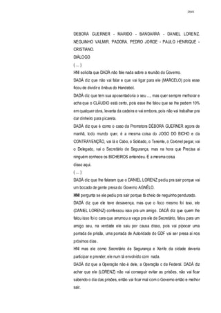 2845




DEBORA GUERNER - MARIDO - BANDARRA - DANIEL LORENZ.
NEGUINHO VALMIR. PADORA. PEDRO JORGE - PAULO HENRIQUE -
CRISTIANO.
DIÁLOGO
( ... )
HNl solicita que DADÁ não fale nada sobre a reunião do Governo.
DADÁ diz que não vai falar e que vai ligar para ele (MARCELO) pois esse
ficou de dividir o ônibus do Handebol.
DADÁ diz que tem sua aposentadoria o seu ..., mas quer sempre melhorar e
acha que o CLÁUDIO está certo, pois esse lhe falou que se lhe pedem 10%
em qualquer obra, levanta da cadeira e vai embora, pois não vai trabalhar pra
dar dinheiro para picareta.
DADÁ diz que é como o caso da Promotora DÉBORA GUERNER agora de
manhã, todo mundo quer, é a mesma coisa do JOGO DO BICHO e da
CONTRAVENÇÃO, vai lá o Cabo, o Soldado, o Tenente, o Coronel pegar, vai
o Delegado, vai o Secretário de Segurança, mas na hora que Precisa ai
ninguém conhece os BICHEIROS entendeu. É a mesma coisa
disso aqui.
( ... )
DADÁ diz que lhe falaram que o DANIEL LORENZ pediu pra sair porque vai
um bocado de gente presa do Governo AGNÉLO.
HNI pergunta se ele pediu pra sair porque tá cheio de neguinho pendurado.
DADÁ diz que ele teve desavença, mas que o foco mesmo foi isso, ele
(DANIEL LORENZ) confessou isso pra um amigo. DADÁ diz que quem lhe
falou isso foi o cara que arrumou a vaga pra ele de Secretário, falou para um
amigo seu, na verdade ele saiu por causa disso, pois vai pipocar uma
porrada de prisão, uma porrada de Autoridade do GDF vai ser presa aí nos
próximos dias .
HNl mas ele como Secretário de Segurança e Xerife da cidade deveria
participar e prender, ele num tá envolvido com nada.
DADÁ diz que a Operação não é dele, a Operação c da Federal. DADÁ diz
achar que ele (LORENZ) não vai conseguir evitar as prisões, não vai ficar
sabendo o dia das prisões, então vai ficar mal com o Governo então e melhor
sair.
 
