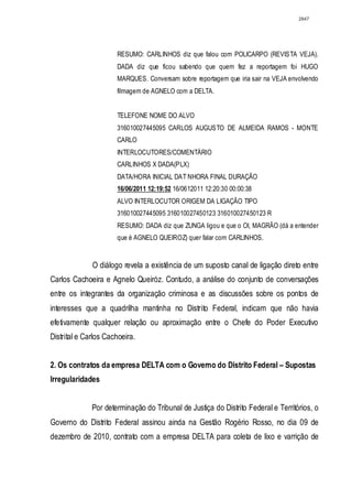 2847




                      RESUMO: CARLINHOS diz que falou com POLICARPO (REVISTA VEJA).
                      DADA diz que ficou sabendo que quem fez a reportagem foi HUGO
                      MARQUES. Conversam sobre reportagem que iria sair na VEJA envolvendo
                      filmagem de AGNELO com a DELTA.


                      TELEFONE NOME DO ALVO
                      316010027445095 CARLOS AUGUSTO DE ALMEIDA RAMOS - MONTE
                      CARLO
                      INTERLOCUTORES/COMENTÁRIO
                      CARLINHOS X DADA(PLX)
                      DATA/HORA INICIAL DAT NHORA FINAL DURAÇÃO
                      16/06/2011 12:19:52 16/0612011 12:20:30 00:00:38
                      ALVO INTERLOCUTOR ORIGEM DA LIGAÇÃO TIPO
                      316010027445095 316010027450123 316010027450123 R
                      RESUMO: DADA diz que ZUNGA ligou e que o OI, MAGRÃO (dá a entender
                      que é AGNELO QUEIROZ) quer falar com CARLINHOS.


              O diálogo revela a existência de um suposto canal de ligação direto entre
Carlos Cachoeira e Agnelo Queiróz. Contudo, a análise do conjunto de conversações
entre os integrantes da organização criminosa e as discussões sobre os pontos de
interesses que a quadrilha mantinha no Distrito Federal, indicam que não havia
efetivamente qualquer relação ou aproximação entre o Chefe do Poder Executivo
Distrital e Carlos Cachoeira.


2. Os contratos da empresa DELTA com o Governo do Distrito Federal – Supostas
Irregularidades


              Por determinação do Tribunal de Justiça do Distrito Federal e Territórios, o
Governo do Distrito Federal assinou ainda na Gestão Rogério Rosso, no dia 09 de
dezembro de 2010, contrato com a empresa DELTA para coleta de lixo e varrição de
 