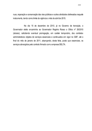 2848




ruas, reparação e conservação das vias públicas e outras atividades delineadas naquele
instrumento, tendo como limite de vigência o mês de abril de 2015.


             No dia 15 de dezembro de 2010, já no Governo de transição, o
Governador eleito encaminha ao Governador Rogério Rosso o Ofício nº 26/2010
(abaixo), solicitando eventual prorrogação, em caráter temporário, dos contratos
administrativos objetos de serviços essenciais e continuados em vigor no GDF, até o
final do mês de janeiro de 2011, alcançando, desta feita, posto que essenciais, os
serviços abrangidos pelo contrato firmado com a empresa DELTA.
 
