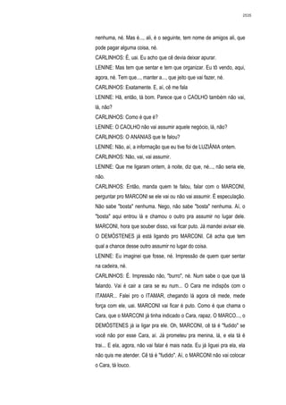 2535




nenhuma, né. Mas é..., ali, é o seguinte, tem nome de amigos ali, que
pode pagar alguma coisa, né.
CARLINHOS: É, uai. Eu acho que cê devia deixar apurar.
LENINE: Mas tem que sentar e tem que organizar. Eu tô vendo, aqui,
agora, né. Tem que..., manter a..., que jeito que vai fazer, né.
CARLINHOS: Exatamente. E, aí, cê me fala
LENINE: Hã, então, tá bom. Parece que o CAOLHO também não vai,
lá, não?
CARLINHOS: Como é que é?
LENINE: O CAOLHO não vai assumir aquele negócio, lá, não?
CARLINHOS: O ANANIAS que te falou?
LENINE: Não, aí, a informação que eu tive foi de LUZIÂNIA ontem.
CARLINHOS: Não, vai, vai assumir.
LENINE: Que me ligaram ontem, à noite, diz que, né..., não seria ele,
não.
CARLINHOS: Então, manda quem te falou, falar com o MARCONI,
perguntar pro MARCONI se ele vai ou não vai assumir. É especulação.
Não sabe "bosta" nenhuma. Nego, não sabe "bosta" nenhuma. Aí, o
"bosta" aqui entrou lá e chamou o outro pra assumir no lugar dele.
MARCONI, hora que souber disso, vai ficar puto. Já mandei avisar ele.
O DEMÓSTENES já está ligando pro MARCONI. Cê acha que tem
qual a chance desse outro assumir no lugar do coisa.
LENINE: Eu imaginei que fosse, né. Impressão de quem quer sentar
na cadeira, né.
CARLINHOS: É. Impressão não, "burro", né. Num sabe o que que tá
falando. Vai é cair a cara se eu num... O Cara me indispôs com o
ITAMAR... Falei pro o ITAMAR, chegando lá agora cê mede, mede
força com ele, uai. MARCONI vai ficar é puto. Como é que chama o
Cara, que o MARCONI já tinha indicado o Cara, rapaz. O MARCO..., o
DEMÓSTENES já ia ligar pra ele. Oh, MARCONI, cê tá é "fudido" se
você não por esse Cara, aí. Já prometeu pra menina, lá, e ela tá é
trai... E ela, agora, não vai falar é mais nada. Eu já liguei pra ela, ela
não quis me atender. Cê tá é "fudido". Aí, o MARCONI não vai colocar
o Cara, tá louco.
 