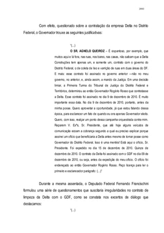 2850




           Com efeito, questionado sobre a contratação da empresa Delta no Distrito
Federal, o Governador trouxe as seguintes justificativas:


                                   “(...)
                                   O SR. AGNELO QUEIROZ – É espantoso, por exemplo, que
                      muitos aqui e lá fora, nas ruas, nos bares, nas casas, não saibam que a Delta
                      Construções tem apenas um, e somente um, contrato com o governo do
                      Distrito Federal, o de coleta de lixo e varrição de ruas em duas áreas do DF.
                      E mais: esse contrato foi assinado no governo anterior —não no meu
                      governo, no anterior, e, ainda assim, a mando da Justiça. Em uma decisão
                      limiar, a Primeira Turma do Tribunal de Justiça do Distrito Federal e
                      Territórios, determinou ao então Governador Rogério Rosso que contratasse
                      a Delta. Esse contrato foi assinado no dia 9 de dezembro de 2010. É muito
                      importante essa data. No dia 9 de dezembro de 2010, portanto, antes da
                      minha posse. Quero aproveitar a oportunidade, já que estou falando dessa
                      época, para esclarecer um fato de quando eu era apenas Governador eleito.
                      Quero, com isso, realçar um ponto dessa campanha orquestrada contra mim.
                      Reparem V. Exªs, Sr. Presidente, que até hoje alguns veículos de
                      comunicação ecoam a cobrança segundo a qual eu preciso explicar porque
                      assinei um ofício que beneficiaria a Delta antes mesmo de tomar posse como
                      Governador do Distrito Federal. Isso é uma mentira! Está aqui o ofício, Sr.
                      Presidente. Foi expedido no dia 15 de dezembro de 2010. Quinze de
                      dezembro de 2010. O contrato da Delta foi assinado com o GDF no dia 09 de
                      dezembro de 2010, ou seja, antes da expedição do meu ofício. O ofício foi
                      endereçado ao então Governador Rogério Rosso. Peço licença para ler o
                      primeiro e esclarecedor parágrafo: (...)”


           Durante a mesma assentada, o Deputado Federal Fernando Francischini
formulou uma série de questionamentos que suscitaria irregularidades no contrato de
limpeza da Delta com o GDF, como se constata nos excertos de diálogo que
destacamos:
                                   “(...)
 