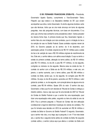 2851




             O SR. FERNANDO FRANCISCHINI (PSDB–PR) – Presidente,
Governador Agnelo Queiroz, cumprimento o Vice-Governador Tadeu
Filippelli, que aqui estava e os Deputados distritais do DF, que vieram
acompanhar sua oitiva, nobre Governador. Eu tenho algumas dúvidas e acho
que são técnicas. Acho que se cria muito alvoroço em torno de algumas
perguntas, mas são perguntas técnicas, com base em documentos. E eu
acho que a forma mais correta foi como procedemos ontem. Vamos proceder
da mesma forma hoje. A primeira dúvida que fica, Governador Agnelo, o
senhor falou de uma licitação com dois contratos, que é a licitação do lixo e
da varrição de ruas no Distrito Federal. Esses contratos originais vieram de
2010, do Governo passado ao do senhor, de 9 de dezembro, com
autorização judicial. O contrato original era de R$ 151 milhões para a coleta
de lixo e de varrição de ruas e R$ 319 milhões originais de recolhimento de
lixo. Este ano, o senhor alterou com aditivo essa licitação. E aqui eu tenho o
extrato do primeiro contrato, alteração do termo aditivo, de R$ 151 milhões
para R$ 173 milhões, no dia 26; e para R$ 177 milhões, no dia seguinte,
corrigindo os números no dia seguinte. Mesma coisa na coleta de lixo. O
contrato do senhor com a Delta era de R$ 319 milhões, e este ano, em
janeiro, o senhor aumento, com o termo aditivo, para R$ 368 milhões o
contrato da Delta, sendo que, no dia seguinte, foi corrigido para R$ 378
milhões. Ou seja, no dia 26 de janeiro, aumentou em R$ 70 milhões o valor
global do contrato; e, no dia seguinte, com correção talvez de alguns erros do
contrato, para R$ 84 milhões. Quase 20% do valor. O senhor cita aqui,
Governador, e falou que foi com decisão do Tribunal de Contas e entregou o
dissídio coletivo, mas eu vejo aqui que há uma decisão de 2007 do Tribunal
de Contas do Distrito Federal e que o senhor fez uma repactuação, quer
dizer uma repactuação entre partes, seguindo os itens do edital do ano de
2010. Fica a primeira pergunta: o Tribunal de Contas não tem atribuição
constitucional e legal de determinar mudanças de valores de contratos. Por
que foi tomada essa decisão em 2012 de aumentar em R$ 84 milhões o
contrato da Delta no Governo do Distrito Federal? O segundo, Governador,
que o senhor não citou, e eu trago aqui a pergunta, é: em 17 de maio deste
ano, o senhor fez o segundo termo aditivo do contrato da Delta. No segundo
contrato aditivo, o senhor coloca aqui que alterou o contrato da Delta com
 