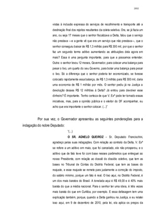 2852




                    vistas à inclusão expressa do serviços de recolhimento e transporte até a
                    destinação final dos rejeitos resultantes da coleta seletiva. Ora, se já fazia um
                    ano, ou seja 17 meses que o senhor fiscalizava a Delta, falou que o serviço
                    não prestava —e a gente vê que era um serviço que não prestava—, que o
                    senhor conseguiu baixar de R$ 1,3 milhão para R$ 300 mil, por que o senhor
                    faz um segundo termo aditivo aumentando as atribuições dela agora em
                    maio? Essa é uma pergunta importante, para que a possamos entender.
                    Outra: o senhor levou 12 meses, Governador, para colocar uma balança para
                    pesar o lixo, um quarto do seu Governo, para botar uma balança para pesar
                    o lixo. Só a diferença que o senhor poderia ter economizado, se tivesse
                    colocado rapidamente essa balança, de R$ 1,3 milhão para R$ 300 mil, daria
                    uma economia de R$ 1 milhão por mês. O senhor pediu já na Justiça a
                    devolução desses R$ 12 milhões à Delta? Já entrou para devolver esse
                    dinheiro? É importante. Tenho certeza de que V. Exª pode ter tomado essas
                    iniciativas, mas, para a opinião pública e o eleitor do DF acompanhar, eu
                    acho que era importante o senhor colocar. (...)”


          Por sua vez, o Governador apresentou as seguintes ponderações para a
indagação do nobre Deputado:
                                 “(...)
                                 O SR. AGNELO QUEIROZ – Sr. Deputado Francischini,
                    agradeço pelas suas indagações. Com relação ao contrato da Delta, V. Exª
                    se refere a um aditivo em maio, que foi cancelado, ele não prosperou, e o
                    aditivo que de fato teve foi com base nesses parâmetros que entreguei ao
                    nosso Presidente, com relação ao dossiê do dissídio coletivo, que tem as
                    bases no Tribunal de Contas do Distrito Federal, que tem as bases do
                    reajuste, e esse reajuste se remete para justamente a correção do imposto,
                    do salário mínimo, porque um fato é real. O lixo aqui, no Distrito Federal, é
                    um dos mais baratos do Brasil. A tonelada aqui é R$ 49,00 e é 40% mais
                    barata do que a média nacional. Para o senhor ter uma ideia, é três vezes
                    mais barata do que em Curitiba, por exemplo. E essa defasagem tem uma
                    explicação também, porque, quando a Delta ganhou na Justiça, e eu relatei
                    isso aqui, em 9 de dezembro de 2010, pela lei, ela aplica os preços da
 