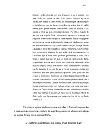 2853




                    licitação —então, ela entra com uma defasagem, o que é verdade— em
                    2008. Então, são preços de 2008. Então, quando chega na época do
                    dissídio, com relação ao salário mínimo, há uma defasagem substancial para
                    os trabalhadores que não tiveram correção esse período todo do salário
                    mínimo, que a grande maioria é salário mínimo. Então, por isso que V. Exª,
                    quando se refere que teve em média em torno de 17%, 18% de reajuste, de
                    fato, tem esse reajuste. E que continua sendo, mesmo com o reajuste, um
                    preço que considero razoável para o Distrito Federal, porque está pagando
                    um preço e que permite também que eles paguem os trabalhadores, porque
                    não teria sentido nenhum exigir que não tivesse condições de pagar. Quanto
                    à questão do tempo da instalação da balança, infelizmente, V. Exª conhece
                    bem os processos licitatórios de fazer edital. Aqui tem governadores, o
                    Cássio está aqui, e tantos outros que foram governadores, o Álvaro Dias e
                    tantos, e sabem que isso tem que ser obedecido rigorosamente. Edital,
                    projeto básico, tem que ter os prazos, essa coisa toda. Infelizmente, ainda
                    teve uma pequena entrega do fornecedor, mas o fundamental foi o processo
                    que foi disparado já no meio do ano e nós só conseguimos instalar em
                    dezembro e teve essa queda grande do pagamento. Então, quero dizer isso
                    porque, se os órgãos de fiscalização que estão aí de posse das medidas que
                    tomamos —acompanhou, porque mandamos esses processos todos para a
                    auditoria para Tribunal de Contas e Ministério Público. Acionar a recuperação
                    desses recursos será muito bem vinda se provam essa causa justa para o
                    Governo do Distrito Federal. O atraso foi por isso, mas estamos colocando
                    outras duas balanças e isso dará um maior rigor na fiscalização não só da
                    Delta, repito, mas das empresas que prestam serviços de lixo no Distrito
                    Federal. (...)”


          É importante registrar ainda que durante sua oitiva, o Governador apresentou
a essa comissão documentos relativos às seguintes providências adotadas em relação
ao contrato firmado com a empresa DELTA:


            a) Auditoria nos contratos de lixo, iniciada em 26 de janeiro de 2011;
 
