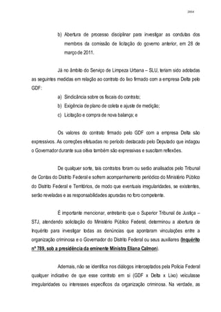 2854




             b) Abertura de processo disciplinar para investigar as condutas dos
                 membros da comissão de licitação do governo anterior, em 28 de
                 março de 2011.


             Já no âmbito do Serviço de Limpeza Urbana – SLU, teriam sido adotadas
as seguintes medidas em relação ao contrato do lixo firmado com a empresa Delta pelo
GDF:
             a) Sindicância sobre os fiscais do contrato;
             b) Exigência de plano de coleta e ajuste de medição;
             c) Licitação e compra de nova balança; e


             Os valores do contrato firmado pelo GDF com a empresa Delta são
expressivos. As correções efetuadas no período destacado pelo Deputado que indagou
o Governador durante sua oitiva também são expressivas e suscitam reflexões.


             De qualquer sorte, tais contratos foram ou serão analisados pelo Tribunal
de Contas do Distrito Federal e sofrem acompanhamento periódico do Ministério Público
do Distrito Federal e Territórios, de modo que eventuais irregularidades, se existentes,
serão reveladas e as responsabilidades apuradas no foro competente.


             É importante mencionar, entretanto que o Superior Tribunal de Justiça –
STJ, atendendo solicitação do Ministério Público Federal, determinou a abertura de
Inquérito para investigar todas as denúncias que apontaram vinculações entre a
organização criminosa e o Governador do Distrito Federal ou seus auxiliares (Inquérito
nº 789, sob a presidência da eminente Ministra Eliana Calmon).


             Ademais, não se identifica nos diálogos interceptados pela Polícia Federal
qualquer indicativo de que esse contrato em si (GDF x Delta x Lixo) veiculasse
irregularidades ou interesses específicos da organização criminosa. Na verdade, as
 
