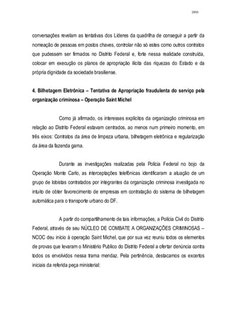 2855




conversações revelam as tentativas dos Líderes da quadrilha de conseguir a partir da
nomeação de pessoas em postos chaves, controlar não só estes como outros contratos
que pudessem ser firmados no Distrito Federal e, forte nessa realidade construída,
colocar em execução os planos de apropriação ilícita das riquezas do Estado e da
própria dignidade da sociedade brasiliense.


4. Bilhetagem Eletrônica – Tentativa de Apropriação fraudulenta do serviço pela
organização criminosa – Operação Saint Michel


              Como já afirmado, os interesses explícitos da organização criminosa em
relação ao Distrito Federal estavam centrados, ao menos num primeiro momento, em
três eixos: Contratos da área de limpeza urbana, bilhetagem eletrônica e regularização
da área da fazenda gama.


              Durante as investigações realizadas pela Polícia Federal no bojo da
Operação Monte Carlo, as interceptações telefônicas identificaram a atuação de um
grupo de lobistas contratados por integrantes da organização criminosa investigada no
intuito de obter favorecimento de empresas em contratação do sistema de bilhetagem
automática para o transporte urbano do DF.


              A partir do compartilhamento de tais informações, a Polícia Civil do Distrito
Federal, através de seu NÚCLEO DE COMBATE A ORGANIZAÇÕES CRIMINOSAS –
NCOC deu início à operação Saint Michel, que por sua vez reuniu todos os elementos
de provas que levaram o Ministério Publico do Distrito Federal a ofertar denúncia contra
todos os envolvidos nessa trama mendaz. Pela pertinência, destacamos os excertos
iniciais da referida peça ministerial:
 