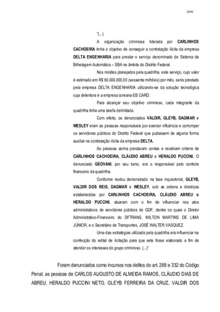 2856




                               “(...)
                               A        organização   criminosa     liderada   por   CARLINHOS
                 CACHOEIRA tinha o objetivo de conseguir a contratação ilícita da empresa
                 DELTA ENGENHARIA para prestar o serviço denominado de Sistema de
                 Bilhetagem Automática – SBA no âmbito do Distrito Federal.
                               Nos moldes planejados pela quadrilha, este serviço, cujo valor
                 é estimado em R$ 60.000.000,00 (sessenta milhões) por mês, seria prestado
                 pela empresa DELTA ENGENHARIA utilizando-se da solução tecnológica
                 cuja detentora é a empresa coreana EB CARD.
                               Para alcançar seu objetivo criminoso, cada integrante da
                 quadrilha tinha uma tarefa delimitada.
                               Com efeito, os denunciados VALDIR, GLEYB, DAGMAR e
                 WESLEY eram as pessoas responsáveis por exercer influência e corromper
                 os servidores públicos do Distrito Federal que pudessem de alguma forma
                 auxiliar na contratação ilícita da empresa DELTA.
                               As pessoas acima prestavam contas e recebiam ordens de
                 CARLINHOS CACHOEIRA, CLÁUDIO ABREU e HERALDO PUCCINI. O
                 denunciado GEOVANI, por seu turno, era o responsável pelo controle
                 financeiro da quadrilha.
                               Conforme restou demonstrado na fase inquisitorial, GLEYB,
                 VALDIR DOS REIS, DAGMAR e WESLEY, sob as ordens e diretrizes
                 estabelecidas por CARLINHOS CACHOEIRA, CLÁUDIO ABREU e
                 HERALDO PUCCINI, atuaram com o fim de influenciar nos atos
                 administrativos de servidores públicos do GDF, dentre os quais o Diretor
                 Administrativo-Financeiro do DFTRANS, MILTON MARTINS DE LIMA
                 JÚNIOR, e o Secretário de Transportes, JOSÉ WALTER VASQUEZ.
                               Uma das estratégias utilizada pela quadrilha era influenciar na
                 confecção do edital de licitação para que este fosse elaborado a fim de
                 atender os interesses do grupo criminoso. (...)”


          Foram denunciados como incursos nos delitos do art. 288 e 332 do Código
Penal, as pessoas de CARLOS AUGUSTO DE ALMEIDA RAMOS, CLÁUDIO DIAS DE
ABREU, HERALDO PUCCINI NETO, GLEYB FERREIRA DA CRUZ, VALDIR DOS
 