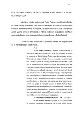 2857




REIS, GEOVANI PEREIRA DA SIVLA, DAGMAR ALVES DUARTE e WESLEY
CLAYTON DA SILVA.


             Não há no trabalho realizado pela Polícia Federal e pelo Ministério Público
do Distrito Federal e Territórios, bem como nos elementos de prova apurados por essa
Comissão Parlamentar Mista de Inquérito, qualquer indicativo de que o Governador
Agnelo Queiróz tenha, de forma direta ou indireta, participado ou quiçá sido cientificado
das articulações em torno desse possível contrato que firmaria o Distrito Federal.


             Durante sua oitiva nessa CPMI o Governador também teve a oportunidade
de se manifestar sobre essa temática:
                                   “(...)
                                   O SR. AGNELO QUEIROZ – Tomemos o caso do DFTrans. O
                      grupo de Cachoeira tentou fraudar uma licitação para bilhetagem do sistema
                      de transporte do Distrito Federal. Tentou, mas não conseguiu, porque o
                      DFTrans sequer realizou licitação. Os governos passados haviam entregado
                      todo o controle, a gestão do serviço público de transporte do Distrito Federal
                      para as empresas privadas. Entregou o controle dos subsídios pagos pelo
                      Estado às próprias empresas concessionários de ônibus. Depois que assumi,
                      resolvi fazer com que o Estado retomasse o controle do sistema. O decreto
                      para tanto é de março de 2011, retomando a Fácil, que era a empresa que
                      fazia esse controle. O DFTrans passou a controlar a bilhetagem efetivamente
                      em junho de 2011. Aqui estão os documentos, que passo ao Presidente.
                      Aqui, Presidente, os documentos das medidas que tomei para retomar o
                      controle da gestão do transporte público do Distrito Federal. Estava
                      integralmente na mão dos empresários. O Distrito Federal não sabia sequer o
                      número de beneficiados para fazer o pagamento. Quem apresentava isso era
                      uma empresa privada. O gasto do GDF com o subsídio do transporte caiu de
                      nove milhões para três milhões de um mês para outro.
                                   A SRª VANESSA GRAZZIOTIN (PCdoB – AM) – Com o quê?
                                   O SR. AGNELO QUEIROZ – O gasto do GDF com o subsídio
                      do transporte, a gratuidade do estudante, caiu de nove milhões para três
 