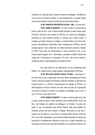 2858




milhões de um mês para outro. Quando tomamos a bilhetagem, identificamos
mais de dois mil cartões clonados, e caiu estupidamente o repasse desses
recursos que estavam entregues desse jeito às empresas privadas.
             A SRª VANESSA GRAZZIOTIN (PCdoB – AM) – Ao mês isso?
             O SR. AGNELO QUEIROZ – Ao mês, ao mês. Foi nessa época,
junho e julho de 2011, que a Polícia Federal descobre a trama desse grupo
de Carlos Cachoeira para vender ao DFTrans um sistema de bilhetagem
produzido por uma empresa coreana. É verdade que a trama existiu. É
verdade que Carlos Cachoeira contratou um intermediário para tentar obter
acesso à Secretaria de Transportes. Mas é verdade que o DFTrans não fez
licitação alguma. Como então falar em Carlos Cachoeira operando licitação
no GDF? Como falar em favorecimento a Carlos Cachoeira? Ora, se ele
tivesse alguma ligação com o Governador, precisaria contratar lobista para
chegar até a Secretaria de Transportes? Por favor, não vamos ofender a
inteligência alheia. Estamos falando de meados de 2011.


             Em outro ponto de seu depoimento, ao ser questionado pelo
Relator, o Sr. Agnelo voltou a negar qualquer irregularidades no DFTrans:
             O SR. RELATOR (ODAIR CUNHA. PT–MG) – Governador, V.
Exª citou já aqui que a organização criminosa, pelas investigações da Polícia
Federal, tinha dois objetos de interesses muito bem definidos: a Secretaria de
Limpeza Urbana e o DFTrans. Especialmente em relação ao DFTrans, há
interceptações da Polícia Federal que dão conta da ação da organização
criminosa no sentido de interferir na questão da bilhetagem aqui no DF. O
que V. Exª tem a dizer sobre isso?
             O SR. AGNELO QUEIROZ – Eu falei na intervenção inicial. Mas
eu quero repetir, porque é muito importante esse esclarecimento. Houve, de
fato, uma tentativa de interferir na bilhetagem, Sr. Relator. O senhor tem
razão. E isso foi detectado pela Polícia Federal. Mas essa tentativa foi
frustrada, porque não houve sequer a licitação. Mais grave do que isso: o
projeto que nós fizemos e que está em consulta pública desde outubro de
2011, que está à disposição e que trata da questão da gestão do sistema de
transporte é completamente diferente do que era o projeto pretendido por
esse grupo que tinha essa suposta articulação com o esquema coreano, com
 
