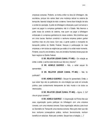 2859




empresas coreanas. Portanto, se tentou entrar na área de bilhetagem, não
aconteceu, porque nós vamos fazer uma mudança radical no sistema de
transporte, fazendo licitação de todo o sistema. Vamos fazer licitação de toda
a central de operação. A parte de bilhetagem embarcada, quem vai bancar e
quem vai pagar é a empresa ganhadora, não é o Estado. Nós faremos a
parte nossa de controle do sistema, mas quem vai pagar a bilhetagem
embarcada é a empresa ganhadora do nosso certame. Nós dividimos aqui
em cinco bacias. Nenhum consórcio e nenhuma empresa podem ganhar
sozinhos mais de uma bacia. Com isso, a gente quebra o monopólio do
transporte público do Distrito Federal, franquia à participação de mais
empresas, e tem todas as exigências que estão aí no edital neste momento.
Portanto, essa foi uma tentativa, mas uma tentativa frustrada desse grupo de
fazer negócio no Distrito Federal.
             O SR. RELATOR (ODAIR CUNHA. PT–MG) – Em relação ao
edital, o edital, o senhor está dizendo que não era o mesmo?
             O SR. AGNELO QUEIROZ – Não, o edital sequer foi
apresentado.
             O SR. RELATOR (ODAIR CUNHA. PT–MG) – Não foi
publicado?
             O SR. AGNELO QUEIROZ – Sequer foi apresentado. Então, o
que existe hoje são os parâmetros de uma licitação que está em consulta
pública, para conhecimento transparente de todo mundo e de todos os
interessados.
             O SR. RELATOR (ODAIR CUNHA. PT–MG) – Agora, V. Exª
cita um grupo coreano?
             O SR. AGNELO QUEIROZ – A degravação da Polícia fala que
essa organização queria participar da bilhetagem com uma empresa
coreana, com uma empresa coreana. Essa organização articulou para levar
ao Secretário de Transporte uma empresa coreana. Mas quero dizer que não
teve nenhuma consequência prática, nenhum favorecimento, nenhum
benefício em absoluto. Muito pelo contrário. Sequer teve a licitação. (...)”
 