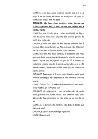 2536




LENINE: É, eu sei disso. Agora, eu acho o seguinte, cara, o, o, o..., o
amigo lá, ele não deveria, ele deveria ter, ter segurado, né, rapaz. No
último dia ele soltou o trem, né, rapaz.
CARLINHOS: Não, isso é bom também..., então, liga pra, pra
ELIANE e reclama. Fala, ELIANE não tem um centavo meu e
insista... insista.
LENINE:Pois é né. Eu não sei se..., o fato de GOIÂNIA, né. Mas o
outro tá aqui na minha mão. Despacho dele assinado por ele, dia
30/12, tá na minha mão.
CARLINHOS: Ficou com medo, né. Mas não tem problema, não. É
bom que, é bom checar também, uai. Não devo nada, não. Cê também
não. Se foda o resto, aí. O resto deppois , nós consertamo.
LENINE: Não, claro. Mas o que aconteceu foi exatamente isso. Ficou
com medo. Foi a mesma situação. Depois eu fui entender porque que
aquele..., aquele tanto de papel foi pro, pro, pro ZÉ lá também. Foi
exatamente a mesma coisa do, do outro lá. Juntou tudo... Aí, o, o, o ZÉ
tava me contanto, "Isso é medo, LENINE, medo de quem vai sentar na
próxima cadeira."
CARLINHOS: Exatamente. Aí, fica com medo. Deixa isso pra lá. Isso é
bom que agora segura até o pagamento lá, sabe. Mandei o GIOVANE
segurar.
LENINE: Tá bom. E o..., o ANANIAS tá demonstrando preocupação
com o VICENTE em ANÁPOLIS, hein.
CARLINHOS: Ah, então num é..., num vai também não. Já mandei
dossie, ja mandei o WLADIMIR vai fala      com MARCONI hoje à tarde.
Não vai não. Esse comandante pra nóis, ainda, vai ser bom. Cê vai
ver.
LENINE: Ah, eu também acho. Também, acho. Então tá beleza! Que
dia que cê volta?
CARLINHOS: Uai! Cê eu arrumar vaga, hoje à noite.
LENINE: [Despede-se.].
 