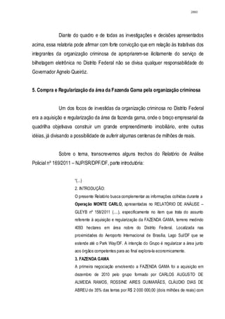 2860




             Diante do quadro e de todas as investigações e decisões apresentados
acima, essa relatoria pode afirmar com forte convicção que em relação às tratativas dos
integrantes da organização criminosa de apropriarem-se ilicitamente do serviço de
bilhetagem eletrônica no Distrito Federal não se divisa qualquer responsabilidade do
Governador Agnelo Queiróz.


5. Compra e Regularização da área da Fazenda Gama pela organização criminosa


             Um dos focos de investidas da organização criminosa no Distrito Federal
era a aquisição e regularização da área da fazenda gama, onde o braço empresarial da
quadrilha objetivava construir um grande empreendimento imobiliário, entre outras
idéias, já divisando a possibilidade de auferir algumas centenas de milhões de reais.


             Sobre o tema, transcrevemos alguns trechos do Relatório de Análise
Policial nº 169/2011 – NJP/SR/DPF/DF, parte introdutória:


                      “(...)
                      2. INTRODUÇÃO:
                      O presente Relatório busca complementar as informações colhidas durante a
                      Operação MONTE CARLO, apresentadas no RELATÓRIO DE ANÁLISE –
                      GLEYB nº 158/2011 (....), especificamente no item que trata do assunto
                      referente à aquisição e regularização da FAZENDA GAMA, terreno medindo
                      4093 hectares em área nobre do Distrito Federal. Localizada nas
                      proximidades do Aeroporto Internacional de Brasília, Lago Sul/DF que se
                      estende até o Park Way/DF. A intenção do Grupo é regularizar a área junto
                      aos órgãos competentes para ao final explora-Ia economicamente.
                      3. FAZENDA GAMA
                      A primeira negociação envolvendo a FAZENDA GAMA foi a aquisição em
                      dezembro de 2010 pelo grupo formado por CARLOS AUGUSTO DE
                      ALMEIDA RAMOS, ROSSINE AIRES GUIMARÃES, CLÁUDIO DIAS DE
                      ABREU de 35% das terras por R$ 2 000 000,00 (dois milhões de reais) com
 