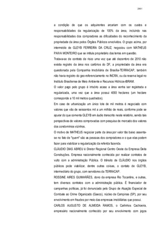 2861




a condição de que os adquirentes arcariam com os custos e
responsabilidades da regularização de 100% da área, incluindo nas
responsabilidades dos compradores as dificuldades do reconhecimento da
propriedade da área pelos Órgãos Públicos envolvidos. O grupo acima, por
intermédio de GLEYB FERREIRA DA CRUZ, negociou com MATHEUS
PAIVA MONTEIRO que se intitula proprietário das terras em questão.
Tratava-se de contrato de risco uma vez que até dezembro de 2010 não
existia registro da área nos cartórios do DF, a propriedade da área era
questionada pela Companhia Imobiliária de Brasília-TERRACAP, também
não havia registro do geo-referenciamento no INCRA, ou da reserva legal no
Instituto Brasiliense de Meio Ambiente e Recursos Hídricos-IBRAM.
O valor pago pelo grupo é irrisório acaso a área venha ser registrada e
regularizada, uma vez que a área possui 4093 hectares (um hectare
corresponde a 10 mil metros quadrados).
Em caso de urbanização um único lote de mil metros é negociado com
valores que vão de seiscentos mil a um milhão de reais, conforme pode se
apurar do que comenta GLEYB em áudio transcrito neste relatório, sendo tais
perspectivas de valores comprovadas com pesquisa de mercado dos valores
dos condomínios vizinhos.
O motivo de MATHEUS negociar parte da área por valor tão baixo assenta-
se no fato de "quem" são as pessoas dos compradores e o que elas podem
fazer para viabilizar a regularização da referida fazenda.
CLÁUDIO DIAS ABREU é Diretor Regional Centro Oeste da Empresa Deita
Construções. Empresa nacionalmente conhecida por realizar contratos de
vulto com a administração Pública. O trânsito de CLÁUDIO nos órgãos
públicos pode viabilizar, dentre outras coisas, o contato de GLEYB,
intermediário do grupo, com servidores da TERRACAP.
ROSSINE AIRES GUIMARÃES, dono da empresa Rio Tocantins, e outras,
tem diversos contratos com a administração pública. É financiador de
campanhas políticas, já foi denunciado pelo Grupo de Atuação Especial de
Combate ao Crime Organizado (Gaeco), núcleo de Campinas (SP), por seu
envolvimento em fraudes por meio das empresas imobiliárias que possui.
CARLOS AUGUSTO DE ALMEIDA RAMOS, o Carlinhos Cachoeira,
empresário nacionalmente conhecido por seu envolvimento com jogos
 