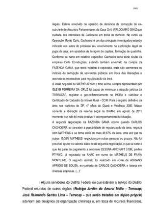 2862




                     ilegais. Esteve envolvido no episódio de denúncia de corrupção do ex-
                     subchefe de Assuntos Parlamentares da Casa Civil, WALDOMIRO DINIZ que
                     cuidaria dos interesses de Cachoeira em troca de dinheiro. No curso da
                     Operação Monte Carlo, Cachoeira é um dos principais investigados estando
                     indicado nos autos do processo seu envolvimento na exploração ilegal de
                     jogos de azar, em episódios de lavagem de capitais, formação de quadrilha.
                     Conforme se narra em relatório específico Cachoeira seria sócio oculto da
                     empresa Delta Construções, estando também envolvido na compra da
                     FAZENDA GAMA, que neste relatório é explorada, onde são veementes os
                     indícios da corrupção de servidores públicos em troca das liberações e
                     assinaturas necessárias para regularização da área.
                     A união negocial de MATHEUS com o time acima, sempre representado por
                     GLEYB FERREIRA DA CRUZ foi capaz de minimizar a atuação jurídica da
                     TERRACAP, registrar o geo-referenciamento no INCRA e viabilizar o
                     Certificado de Cadastro do Imóvel Rural - CCIR. Para o registro definitivo da
                     área nos cartórios do DF, 4° oficio do Guará e Venâncio 2000, faltava
                     somente a liberação da reserva Legal no IBRAM, em agosto de 2011
                     momento que não foi mais possível o acompanhamento da situação.
                     A segunda negociação da FAZENDA GAMA ocorre quando CARLOS
                     CACHOEIRA ao perceber a possibilidade de regularização da área, negocia
                     com MATHEUS e se torna sócio de mais 49,67% da área, uma vez que os
                     outros 15,33% MATHEUS negociou com outras pessoas ou grupos. Não foi
                     possível apurar os valores totais desta segunda negociação, o que se sabe é
                     que fez parte do pagamento a aeronave CESSNA AIRCRAFT 310R, prefixo
                     PT-WYD, já registrado na ANAC em nome de MATHEUS DE PAIVA
                     MONTEIRO. O segundo contrato foi realizado em nome de ADRIANO
                     APRIGIO DE SOUZA, ex-cunhado de CARLOS CACHOEIRA e laranja em
                     diversas empresas. (...)”


             Alguns servidores do Distrito Federal ou que estavam a serviço do Distrito
Federal oriundos de outros órgãos (Rodrigo Jardim do Amaral Mello – Terracap;
José Raimundo Santos Lima – Terracap – que serão tratados em tópico próprio)
aderiram aos desígnios da organização criminosa e, em troca de recursos financeiros,
 