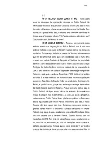 2864




             (...)
             O SR. RELATOR (ODAIR CUNHA. PT–MG) – Ainda agora
sobre os interesses da organização criminosa no Distrito Federal. Há
informações veiculadas de que Carlos Cachoeira adquiriu uma área de mais
de quatro mil hectares, próximo ao Aeroporto Internacional de Brasília. Para
regularizar a posse dessa área, Cachoeira teria subornado servidores de
órgãos como a Terracap e o Ibram. V. Exª pode esclarecer sobre isso o quê?
Que providências V. Exª tomou, se tomou?
             O SR. AGNELO QUEIROZ – Tomamos conhecimento dessa
tentativa através das degravações da Polícia Federal, mas é mais uma
tentativa frustrada desse grupo, Sr. Relator. Frustrada porque não conseguiu
regularizar. Eu tenho aqui, inclusive, o parecer da Terracap sobre essa área
que diz, de forma muito clara, que a área destacada situa-se numa área
ocupada pelo Instituto Brasileiro de Geografia e Estatística, de propriedade
da União. A área destacada em azul situa-se na área ocupada pela Estação
Ecológica do Jardim Botânico, conforme matrícula tal, de propriedade do
GDF. A área destacada em azul é de propriedade da Fundação Abrigo Cristo
Redentor —está aqui—, conforme Transcrição nº 616, do Livro 3 e também
as folhas. E a área destacada em marrom situa-se na área ocupada pelo
aeroporto e Base Aérea de Brasília. Então, era uma tentativa de grilagem, Sr.
Relator, e que foi barrada, porque isso aqui era para entregar áreas nobres
do Distrito Federal, quatro mil hectares. Porque havia uma política aqui no
Distrito Federal, há algum tempo, não só de leniência, de omissão com
relação à grilagem, mas de conivência e, às vezes, de apoio à grilagem. E
muitas áreas do Distrito Federal foram griladas por grileiros profissionais e
depois regularizadas pelo Poder Público. Infelizmente para eles, o nosso
Governo não tem espaço para isso. Declaramos uma guerra contra os
grileiros, contra invasões e mudamos a política habitacional do Distrito
Federal. Aqui, agora, é casa e apartamento pela política Minha Casa, Minha
Vida em parceria com o Governo Federal. Estamos fazendo cem mil
habitações até 2014. Tem trinta mil habitações de casas e apartamentos na
rua, edital na rua, em construção; trinta mil habitações neste momento e,
portanto, esse parecer da Terracap que eu passo à mão de V. Exª liquidou
qualquer tipo de intenção desse grupo de grilar essa área que está aí. Não foi
 