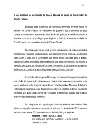 2866




6. As tentativas de destituição de Agnelo Queiroz do cargo de Governador do
Distrito Federal.


             Baldados todos os esforços da organização criminosa em fincar raízes no
território do Distrito Federal, os integrantes da quadrilha, sob o comando de seus
Líderes e usando como instrumentos seus tentáculos políticos e midiáticos passam a
arquitetar toda sorte de sortilégios para fragilizar e destituir, ilicitamente, o chefe do
Poder Executivo e a própria Administração Pública Distrital.


             São destacados para a tarefa um dos mais ilustres e até então respeitados
Senadores da República e alguns aliados que Cachoeira tem na imprensa. A ordem era
bater, bater e bater, até o Governador cair. Havia prazo estipulado para a degola.
Negociações eram articuladas antecipadamente com esse novo cenário. Até mesmo a
transição pós-queda do Governador e seus Secretários e os eventuais substitutos
recheavam as conversas entre os integrantes da organização criminosa.


             A quadrilha utiliza aqui no DF um dos principais modus operandi adotados
pela chefia da organização criminosa para destruir adversários ou concorrentes: usar
alguns aliados na mídia e alguns integrantes do Poder Legislativo (Municipal, Estadual e
Federal) para atacar seus alvos, desconstruindo líderes e cidadãos de bem e maculando
biografias, tudo para afastar, como dito, oposições e resistências apostas aos objetivos
divisados pela organização criminosa.


             Os integrantes da organização criminosa estavam contrariados. Não
tinham conseguido implementar seus planos mafiosos no território do DF e estavam
partindo para o ataque. É o que revelam o conjunto de diálogos seguintes:
                      14/03/2011 – 1:14:50 – Carlinhos x Dadá.
                      316010027445095 1623370420 14/03/2011 1:14:50 PM 00:01:53
                      CARLINHOS X DADA.
 