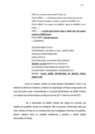 2869




                     JAIRO: Ué, como que você vai fazer? Fala ai, ué .
                     PAULO ABREU: ( ... ) vocês passa aqui em casa e deixar isso aqui cara.
                     JAIRO: Tá beleza, tá beleza, eu passo ai, é perto da ALAMEDA, né ?
                     PAULO ABREU: Fica depois da ALAMEDA, depois da ALAMEDA vira a
                     direita ( ... )
                     JAIRO: ( ... ) a revista época fechou agora a edição dela, três página,
                     porrada no AGNELO geral.
                     PAULO ABREU: Que Deus abençoe.
                     (..) ENCERRADA.


                     TELEFONE NOME DO ALVO
                     316010027450207 Jairo Martins de Souza - MONTE CARLO
                     INTERLOCUTORES/COMENTÁRIO
                     JAIRO X HNI (PLX)
                     DATA/HORA INICIAL DATA/HORA FINAL DURAÇÃO
                     29/07/2011 12:13:55 29/07/201112:15:48 00:01:53
                     ALVO INTERLOCUTOR ORIGEM DA LIGAÇÃO TIPO
                     316010027450207 724000004089743 724000004089743 R
                     RESUMO: FALAM SOBRE REPORTAGEM DA REVISTA EPOCA
                     AGNELO, GDF.


             Como se observa, através do então Senador Demostenes Torres e da
adesão de setores da imprensa, os líderes da organização criminosa conspurcaram até
mais não poder contra a Administração e o principal Administrador do Distrito Federal,
num ataque que não teve trégua ao longo ao ano de 2011 e início do ano de 2012.


               Se o Governador do Distrito Federal não estava se curvando aos
objetivos da quadrilha, deveria ser substituído. Não era apenas o Governador eleito que
seria vitimado em face de um eventual êxito das investigadas criminosas da quadrilha.
Seriam aviltados todos os cidadãos brasilienses e perderia o próprio Estado
Democrático de Direito.
 