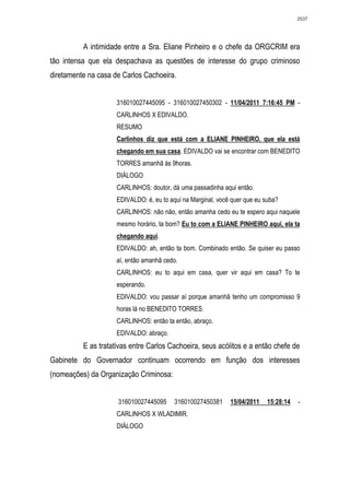 2537




          A intimidade entre a Sra. Eliane Pinheiro e o chefe da ORGCRIM era
tão intensa que ela despachava as questões de interesse do grupo criminoso
diretamente na casa de Carlos Cachoeira.


                     316010027445095 - 316010027450302 - 11/04/2011 7:16:45 PM -
                     CARLINHOS X EDIVALDO.
                     RESUMO
                     Carlinhos diz que está com a ELIANE PINHEIRO, que ela está
                     chegando em sua casa. EDIVALDO vai se encontrar com BENEDITO
                     TORRES amanhã às 9horas.
                     DIÁLOGO
                     CARLINHOS: doutor, dá uma passadinha aqui então.
                     EDIVALDO: é, eu to aqui na Marginal, você quer que eu suba?
                     CARLINHOS: não não, então amanha cedo eu te espero aqui naquele
                     mesmo horário, ta bom? Eu to com a ELIANE PINHEIRO aqui, ela ta
                     chegando aqui.
                     EDIVALDO: ah, então ta bom. Combinado então. Se quiser eu passo
                     aí, então amanhã cedo.
                     CARLINHOS: eu to aqui em casa, quer vir aqui em casa? To te
                     esperando.
                     EDIVALDO: vou passar aí porque amanhã tenho um compromisso 9
                     horas lá no BENEDITO TORRES.
                     CARLINHOS: então ta então, abraço.
                     EDIVALDO: abraço.
          E as tratativas entre Carlos Cachoeira, seus acólitos e a então chefe de
Gabinete do Governador continuam ocorrendo em função dos interesses
(nomeações) da Organização Criminosa:


                     316010027445095      316010027450381     15/04/2011   15:28:14   -
                     CARLINHOS X WLADIMIR.
                     DIÁLOGO
 